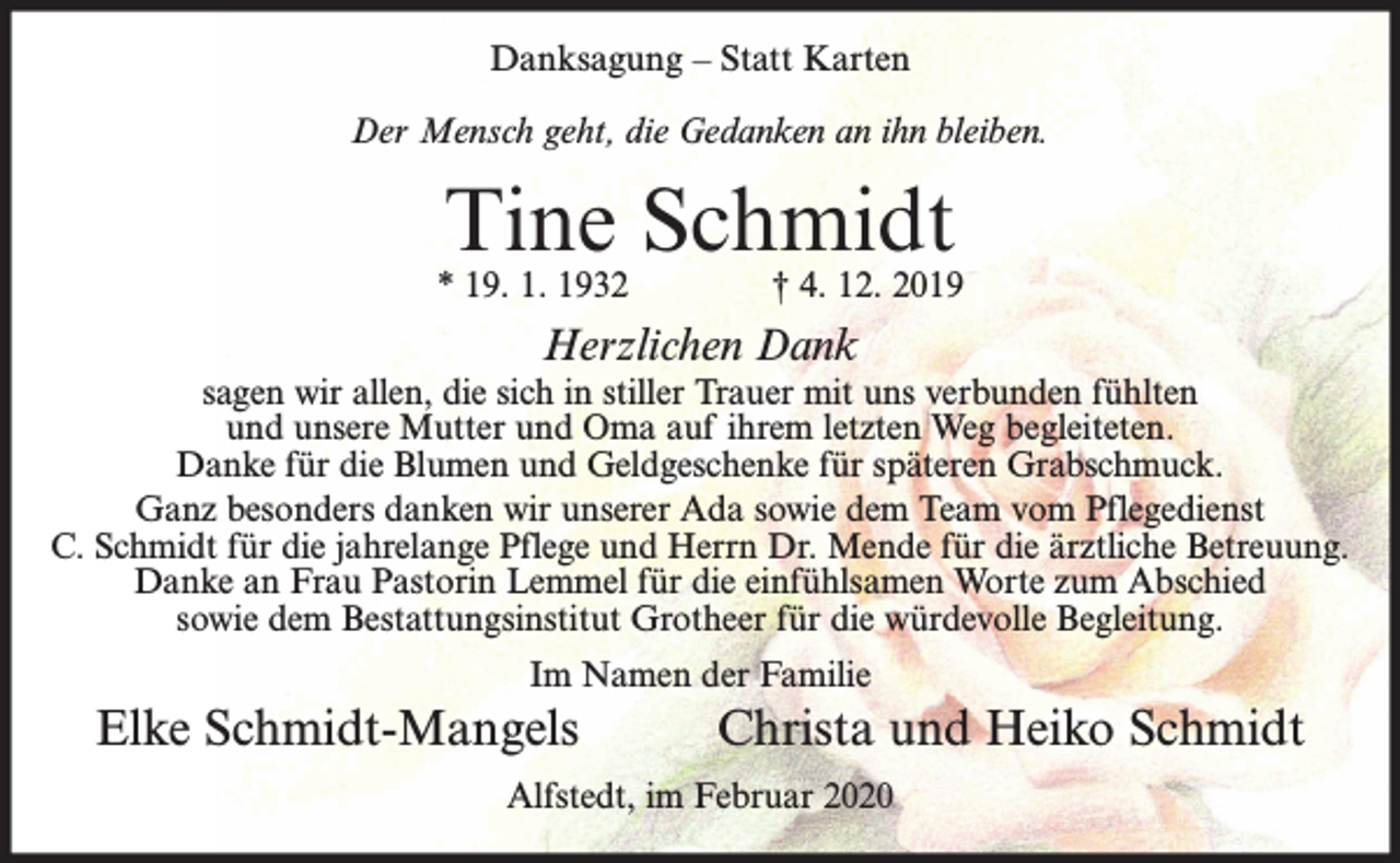 <p>Danksagung – Statt Karten<br />Der Mensch geht, die Gedanken an ihn bleiben.</p><p>Tine Schmidt</p><p>* 19. 1. 1932</p><p>† 4. 12. 2019</p><p>Herzlichen Dank</p><p>sagen wir allen, die sich in stiller Trauer mit uns verbunden fühlten<br />und unsere Mutter und Oma auf ihrem letzten Weg begleiteten.<br />Danke für die Blumen und Geldgeschenke für späteren Grabschmuck.<br />Ganz besonders danken wir unserer Ada sowie dem Team vom Pflegedienst<br />C. Schmidt für die jahrelange Pflege und Herrn Dr. Mende für die ärztliche Betreuung.<br />Danke an Frau Pastorin Lemmel für die einfühlsamen Worte zum Abschied<br />sowie dem Bestattungsinstitut Grotheer für die würdevolle Begleitung.<br />Im Namen der Familie</p><p>Elke Schmidt-Mangels</p><p>Christa und Heiko Schmidt</p><p>Alfstedt, im Februar 2020</p>