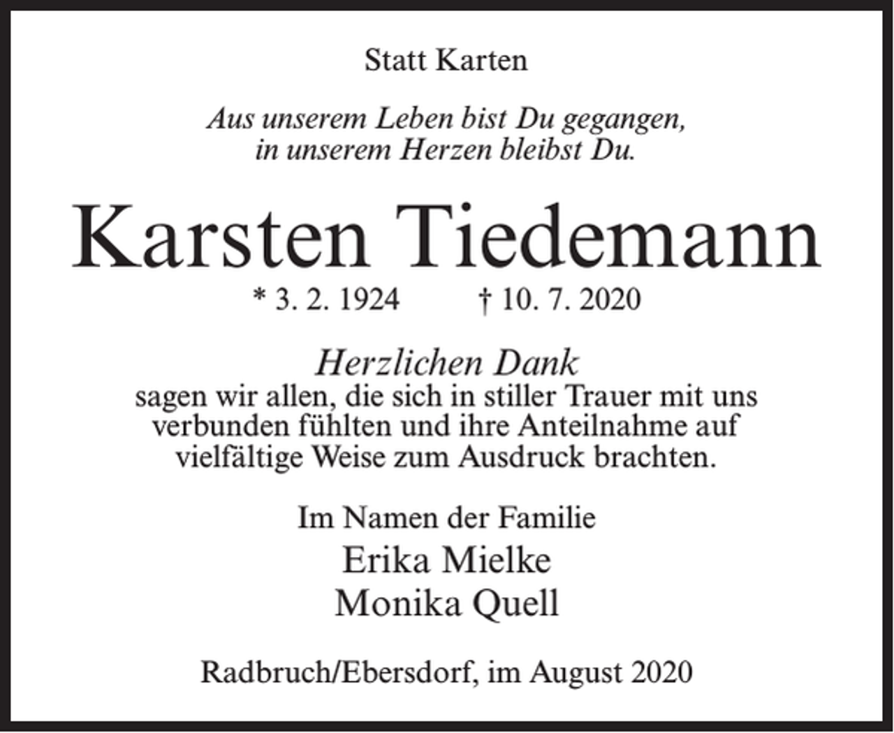 <p>Statt Karten<br />Aus unserem Leben bist Du gegangen,<br />in unserem Herzen bleibst Du.</p><p>Karsten Tiedemann<br />* 3. 2. 1924 † 10. 7. 2020</p><p>Herzlichen Dank</p><p>sagen wir allen, die sich in stiller Trauer mit uns<br />verbunden fühlten und ihre Anteilnahme auf<br />vielfältige Weise zum Ausdruck brachten.<br />Im Namen der Familie</p><p>Erika Mielke<br />Monika Quell<br />Radbruch/Ebersdorf, im August 2020</p>