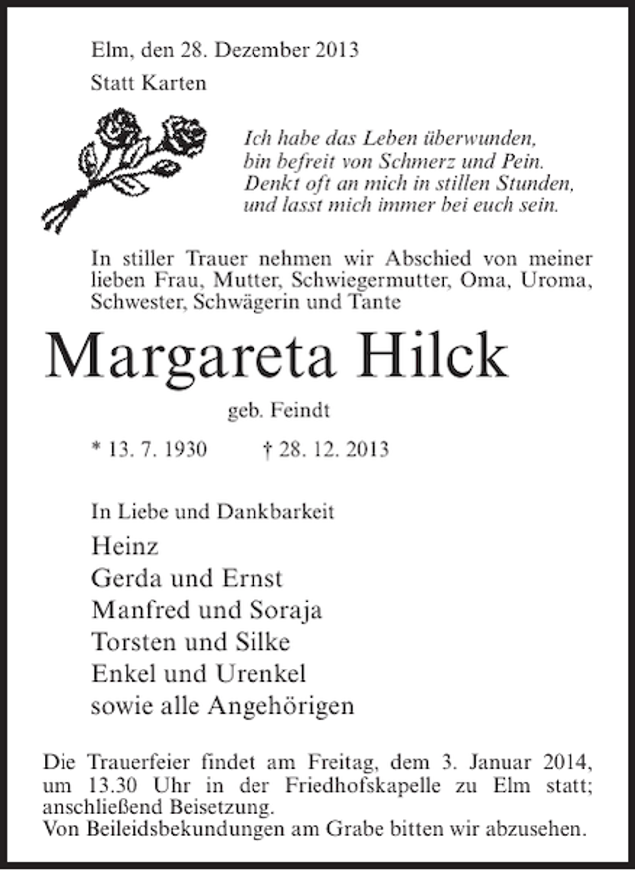 <p>Elm, den 28. Dezember 2013<br />Statt Karten<br />Ich habe das Leben überwunden,<br />bin befreit von Schmerz und Pein.<br />Denkt oft an mich in stillen Stunden,<br />und lasst mich immer bei euch sein.<br />In stiller Trauer nehmen wir Abschied von meiner<br />lieben Frau, Mutter, Schwiegermutter, Oma, Uroma,<br />Schwester, Schwägerin und Tante</p><p>Margareta Hilck<br />geb. Feindt<br />* 13. 7. 1930 † 28. 12. 2013<br />In Liebe und Dankbarkeit</p><p>Heinz<br />Gerda und Ernst<br />Manfred und Soraja<br />Torsten und Silke<br />Enkel und Urenkel<br />sowie alle Angehörigen<br />Die Trauerfeier findet am Freitag, dem 3. Januar 2014,<br />um 13.30 Uhr in der Friedhofskapelle zu Elm statt;<br />an­ chließend Beisetzung.<br />s<br />Von Beileidsbekundungen am Grabe bitten wir abzusehen.</p>