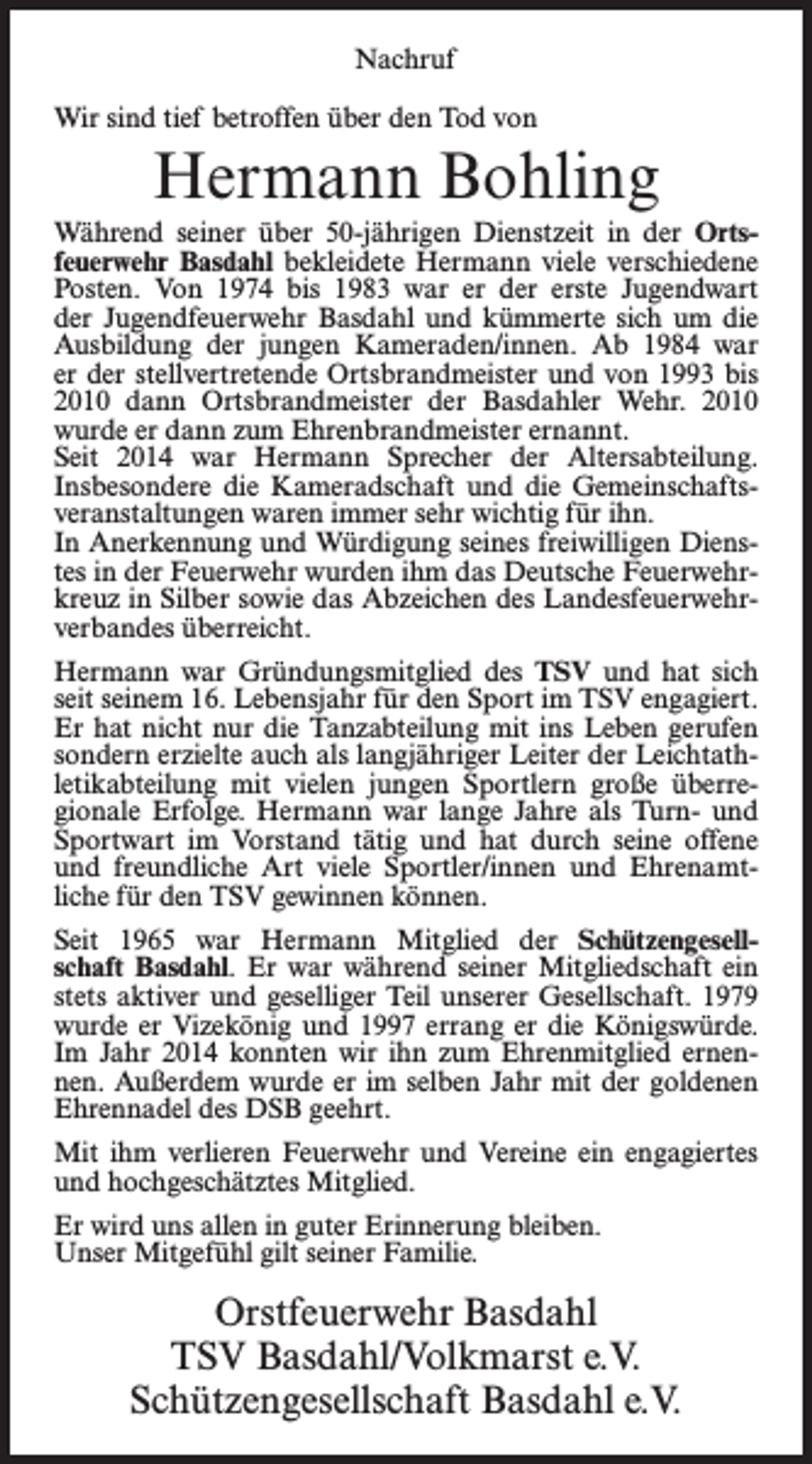 <p>Nachruf<br />Wir sind tief betroffen über den Tod von</p><p>Hermann Bohling<br />Während seiner über 50-jährigen Dienstzeit in der Ortsfeuerwehr Basdahl bekleidete Hermann viele verschiedene<br />Posten. Von 1974 bis 1983 war er der erste Jugendwart<br />der Jugendfeuerwehr Basdahl und kümmerte sich um die<br />Ausbildung der jungen Kameraden/innen. Ab 1984 war<br />er der stellvertretende Ortsbrandmeister und von 1993 bis<br />2010 dann Ortsbrandmeister der Basdahler Wehr. 2010<br />wurde er dann zum Ehrenbrandmeister ernannt.<br />Seit 2014 war Hermann Sprecher der Altersabteilung.<br />Insbesondere die Kameradschaft und die Gemeinschaftsveranstaltungen waren immer sehr wichtig für ihn.<br />In Anerkennung und Würdigung seines freiwilligen Dienstes in der Feuerwehr wurden ihm das Deutsche Feuerwehrkreuz in Silber sowie das Abzeichen des Landesfeuerwehrverbandes überreicht.<br />Hermann war Gründungsmitglied des TSV und hat sich<br />seit seinem 16. Lebensjahr für den Sport im TSV engagiert.<br />Er hat nicht nur die Tanzabteilung mit ins Leben gerufen<br />sondern erzielte auch als langjähriger Leiter der Leichtathletikabteilung mit vielen jungen Sportlern große überregionale Erfolge. Hermann war lange Jahre als Turn- und<br />Sportwart im Vorstand tätig und hat durch seine offene<br />und freundliche Art viele Sportler/innen und Ehrenamtliche für den TSV gewinnen können.<br />Seit 1965 war Hermann Mitglied der Schützengesellschaft Basdahl. Er war während seiner Mitgliedschaft ein<br />stets aktiver und geselliger Teil unserer Gesellschaft. 1979<br />wurde er Vizekönig und 1997 errang er die Königswürde.<br />Im Jahr 2014 konnten wir ihn zum Ehrenmitglied ernennen. Außerdem wurde er im selben Jahr mit der goldenen<br />Ehrennadel des DSB geehrt.<br />Mit ihm verlieren Feuerwehr und Vereine ein engagiertes<br />und hochgeschätztes Mitglied.<br />Er wird uns allen in guter Erinnerung bleiben.<br />Unser Mitgefühl gilt seiner Familie.</p><p>Orstfeuerwehr Basdahl<br />TSV Basdahl/Volkmarst e.V.<br />Schützengesellschaft Basdahl e.V.</p>