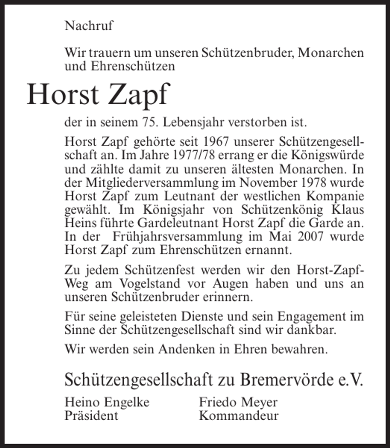 <p>Nachruf<br />Wir trauern um unseren Schützenbruder, Monarchen<br />und ­ hrenschützen<br />E</p><p>Horst Zapf<br />der in seinem 75. Lebensjahr verstorben ist.<br />Horst Zapf gehörte seit 1967 unserer Schützengesellschaft an. Im Jahre 1977/78 errang er die Königswürde<br />und zählte damit zu unseren ältesten Monarchen. In<br />der Mitgliederversammlung im November 1978 wurde<br />Horst Zapf zum Leutnant der westlichen Kompanie<br />gewählt. Im Königsjahr von Schützenkönig Klaus<br />Heins führte Gardeleutnant Horst Zapf die Garde an.<br />In der Frühjahrsversammlung im Mai 2007 wurde<br />Horst Zapf zum Ehrenschützen ernannt.<br />Zu jedem Schützenfest werden wir den Horst-ZapfWeg am Vogelstand vor Augen haben und uns an<br />unseren Schützenbruder erinnern.<br />Für seine geleisteten Dienste und sein Engagement im<br />Sinne der Schützengesellschaft sind wir dankbar.<br />Wir werden sein Andenken in Ehren bewahren.</p><p>Schützengesellschaft zu Bremervörde e.V.<br />Heino Engelke<br />Präsident</p><p>Friedo Meyer<br />Kommandeur</p>
