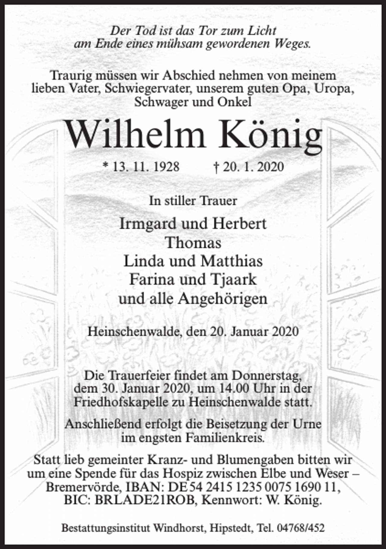 <p>Der Tod ist das Tor zum Licht<br />am Ende eines mühsam gewordenen Weges.<br />Traurig müssen wir Abschied nehmen von meinem<br />lieben Vater, Schwiegervater, unserem guten Opa, Uropa,<br />Schwager und Onkel</p><p>Wilhelm König<br />* 13. 11. 1928</p><p>† 20. 1. 2020</p><p>In stiller Trauer</p><p>Irmgard und Herbert<br />Thomas<br />Linda und Matthias<br />Farina und Tjaark<br />und alle Angehörigen<br />Heinschenwalde, den 20. Januar 2020<br />Die Trauerfeier findet am Donnerstag,<br />dem 30. Januar 2020, um 14.00 Uhr in der<br />Friedhofskapelle zu Heinschenwalde statt.<br />Anschließend erfolgt die Beisetzung der Urne<br />im engsten Familienkreis.<br />Statt lieb gemeinter Kranz- und Blumengaben bitten wir<br />um eine Spende für das Hospiz zwischen Elbe und Weser –<br />Bremervörde, IBAN: DE 54 2415 1235 0075 1690 11,<br />BIC: BRLADE21ROB, Kennwort: W. König.<br />Bestattungsinstitut Windhorst, Hipstedt, Tel. 04768/452</p>
