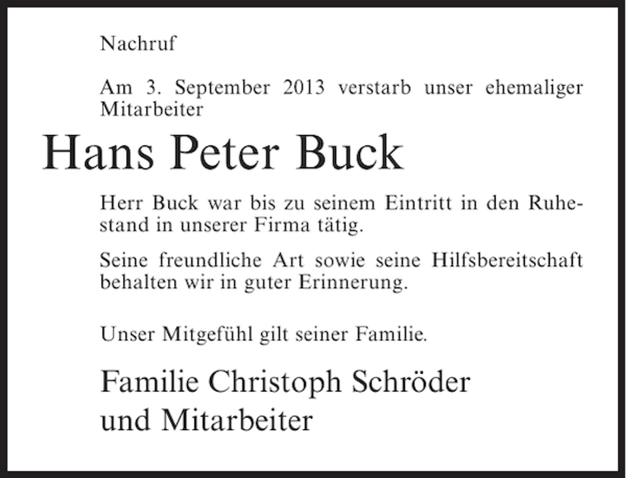 <p>Nachruf<br />Am 3. September 2013 verstarb unser ehemaliger<br />Mitarbeiter</p><p>Hans Peter Buck<br />Herr Buck war bis zu seinem Eintritt in den Ruhestand in unserer Firma tätig.<br />Seine freundliche Art sowie seine Hilfsbereitschaft<br />behalten wir in guter Erinnerung.<br />Unser Mitgefühl gilt seiner Familie.</p><p>Familie Christoph Schröder<br />und Mitarbeiter</p>