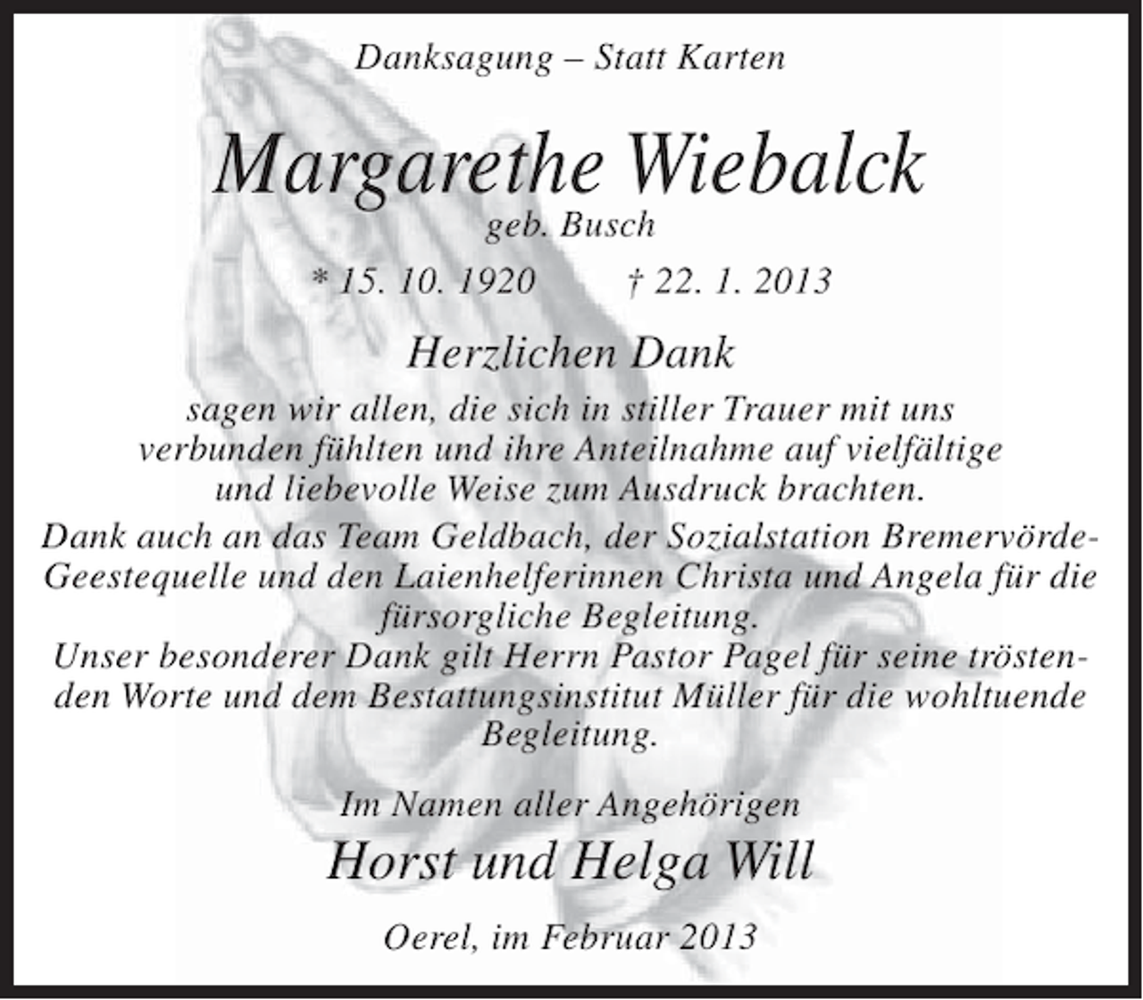 <p>Danksagung – Statt Karten</p><p>Margarethe Wiebalck<br />geb. Busch<br />* 15. 10. 1920</p><p>† 22. 1. 2013</p><p>Herzlichen Dank<br />sagen wir allen, die sich in stiller Trauer mit uns<br />verbunden fühlten und ihre Anteilnahme auf vielfältige<br />und liebevolle Weise zum Ausdruck brachten.<br />Dank auch an das Team Geldbach, der Sozialstation BremervördeGeestequelle und den Laienhelferinnen Christa und Angela für die<br />fürsorgliche Begleitung.<br />Unser besonderer Dank gilt Herrn Pastor Pagel für seine tröstenden Worte und dem Bestattungsinstitut Müller für die wohltuende<br />Begleitung.<br />Im Namen aller Angehörigen</p><p>Horst und Helga Will<br />Oerel, im Februar 2013</p>