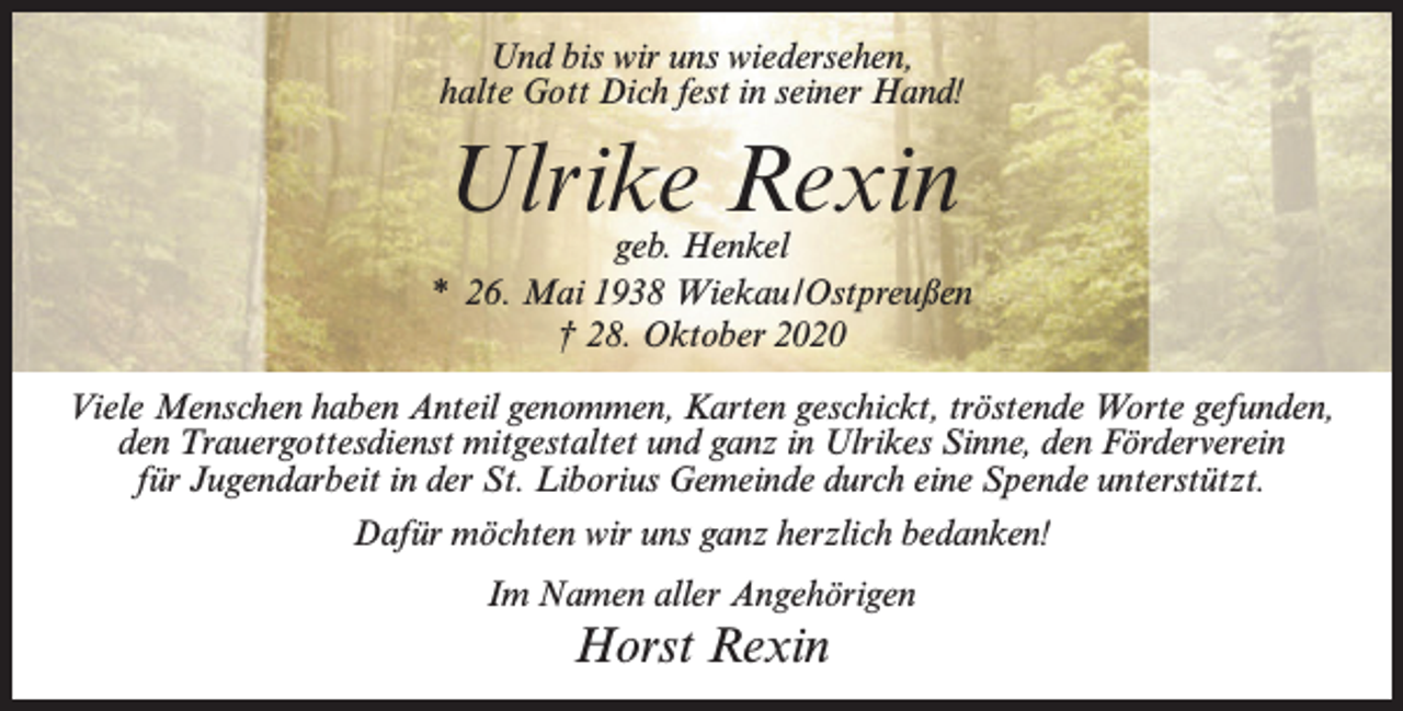 <p>Und bis wir uns wiedersehen,<br />halte Gott Dich fest in seiner Hand!</p><p>Ulrike Rexin</p><p>geb. Henkel<br />* 26. Mai 1938 Wiekau/Ostpreußen<br />† 28. Oktober 2020<br />Viele Menschen haben Anteil genommen, Karten geschickt, tröstende Worte gefunden,<br />den Trauergottesdienst mitgestaltet und ganz in Ulrikes Sinne, den Förderverein<br />für Jugendarbeit in der St. Liborius Gemeinde durch eine Spende unterstützt.<br />Dafür möchten wir uns ganz herzlich bedanken!<br />Im Namen aller Angehörigen</p><p>Horst Rexin</p>