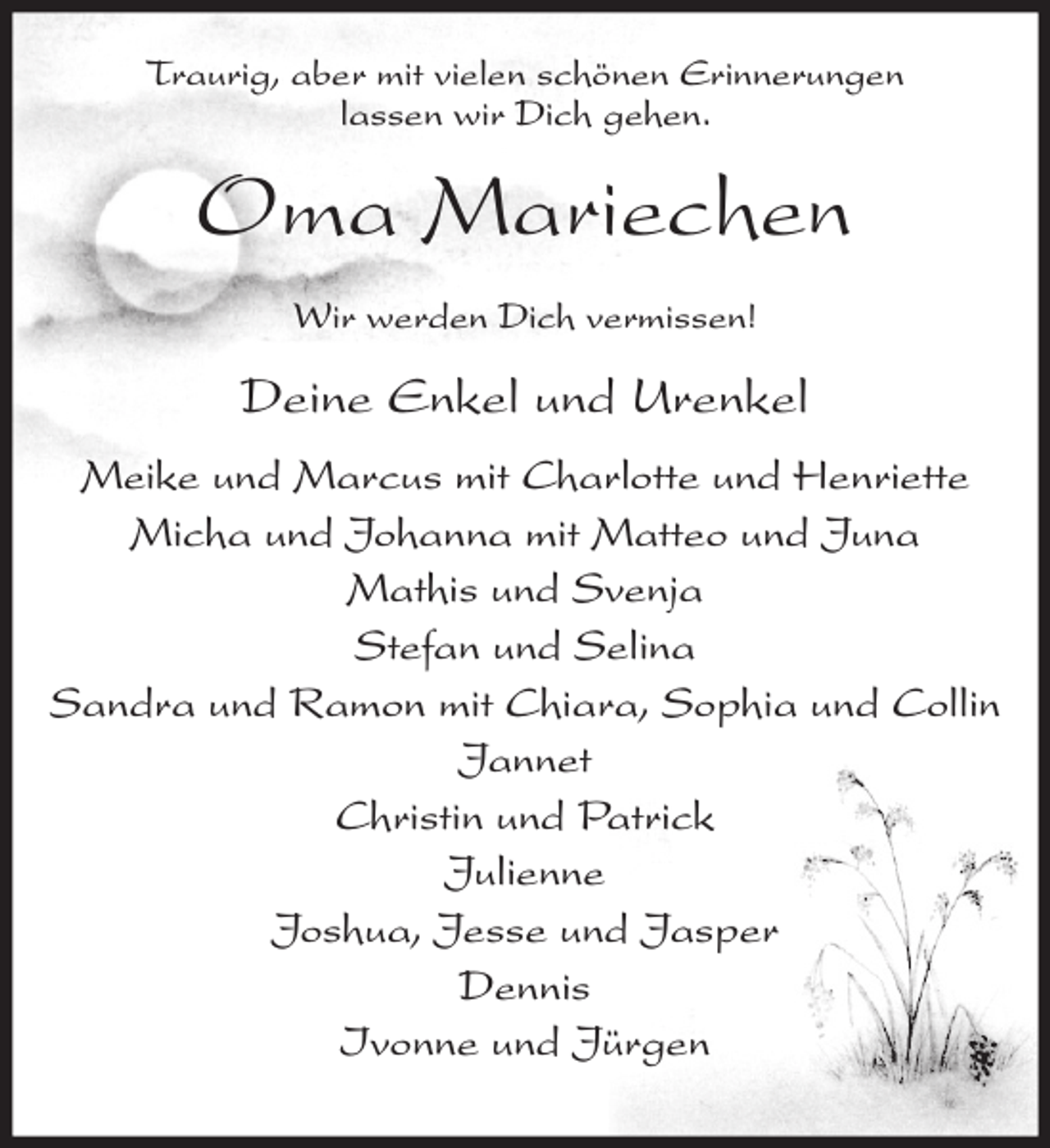 <p>Traurig, aber mit vielen schönen Erinnerungen<br />lassen wir Dich gehen.</p><p>Oma Mariechen<br />Wir werden Dich vermissen!</p><p>Deine Enkel und Urenkel<br />Meike und Marcus mit Charlotte und Henriette<br />Micha und Johanna mit Matteo und Juna<br />Mathis und Svenja<br />Stefan und Selina<br />Sandra und Ramon mit Chiara, Sophia und Collin<br />Jannet<br />Christin und Patrick<br />Julienne<br />Joshua, Jesse und Jasper<br />Dennis<br />Ivonne und Jürgen</p>
