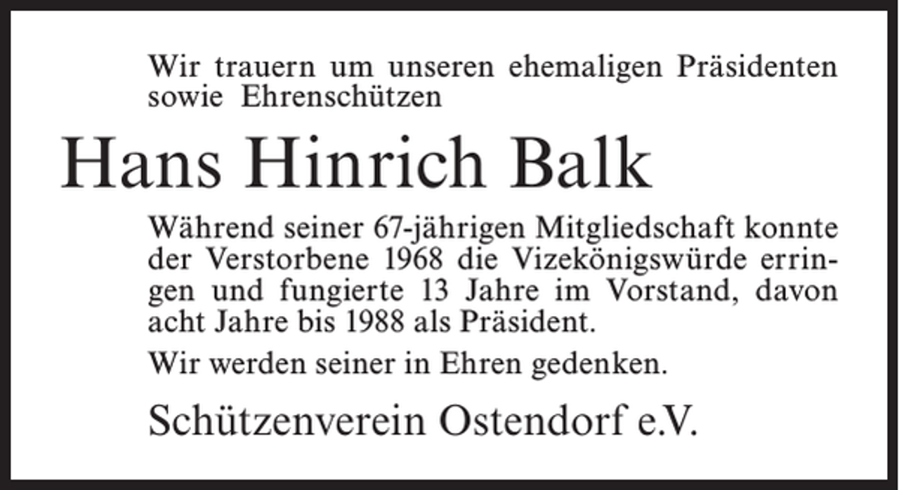 <p>Wir trauern um unseren ehemaligen Präsidenten<br />sowie Ehrenschützen</p><p>Hans Hinrich Balk<br />Während seiner 67-jährigen Mitgliedschaft konnte<br />der Verstorbene 1968 die Vizekönigswürde erringen und fungierte 13 Jahre im Vorstand, davon<br />acht Jahre bis 1988 als Präsident.<br />Wir werden seiner in Ehren gedenken.</p><p>Schützenverein Ostendorf e.V.</p>