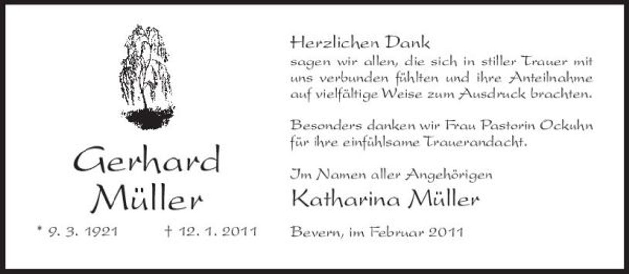 <p>Herzlichen Dank<br />sagen wir allen, die sich in stiller Trauer mit uns verbunden fühlten und ihre Anteilnahme auf vielfältige Weise zum Ausdruck brachten. Besonders danken wir Frau Pastorin Ockuhn für ihre einfühlsame Trauerandacht. Im Namen aller Angehörigen</p><p>Gerhard Müller<br />* 9. 3. 1921 † 12. 1. 2011</p><p>Katharina Müller<br />Bevern, im Februar 2011</p>