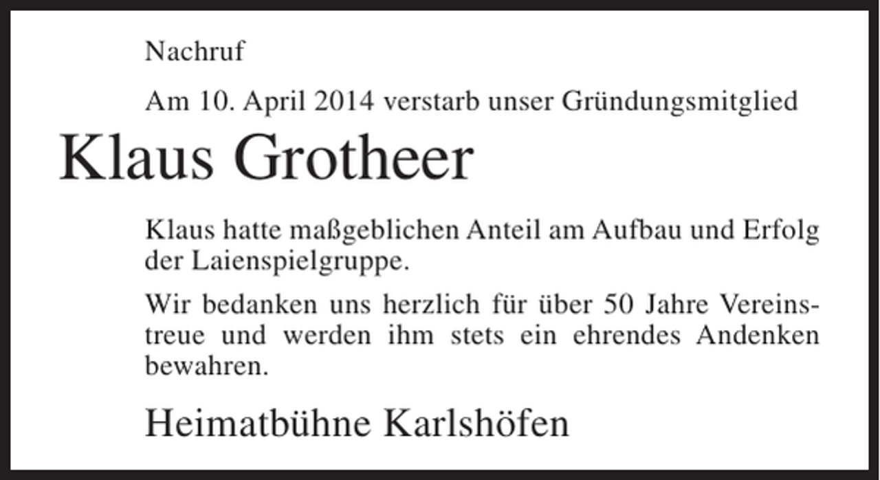 <p>Nachruf<br />Am 10. April 2014 verstarb unser Gründungsmitglied</p><p>Klaus Grotheer<br />Klaus hatte maßgeblichen Anteil am Aufbau und Erfolg<br />der Laienspielgruppe.<br />Wir bedanken uns herzlich für über 50 Jahre Vereins­<br />treue und werden ihm stets ein ehrendes Andenken<br />bewahren.</p><p>Heimatbühne Karlshöfen</p>