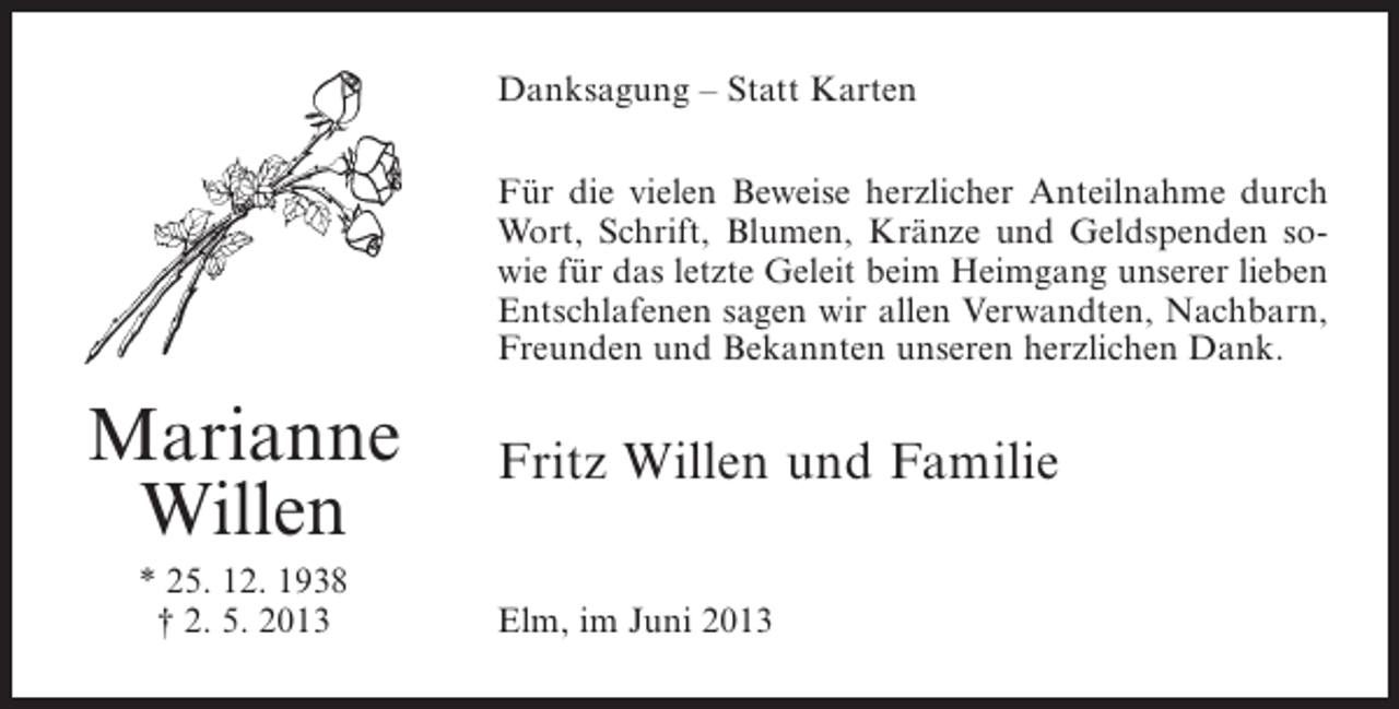 <p>Danksagung – Statt Karten<br />Für die vielen Beweise herzlicher Anteilnahme durch<br />Wort, Schrift, Blumen, Kränze und Geld­ penden sos<br />wie für das letzte Geleit beim Heimgang unserer lieben<br />Entschlafenen sagen wir allen Verwandten, Nachbarn,<br />Freunden und Bekannten unseren herzlichen Dank.</p><p>Marianne<br />Willen<br />* 25. 12. 1938<br />† 2. 5. 2013</p><p>Fritz Willen und Familie<br />Elm, im Juni 2013</p>
