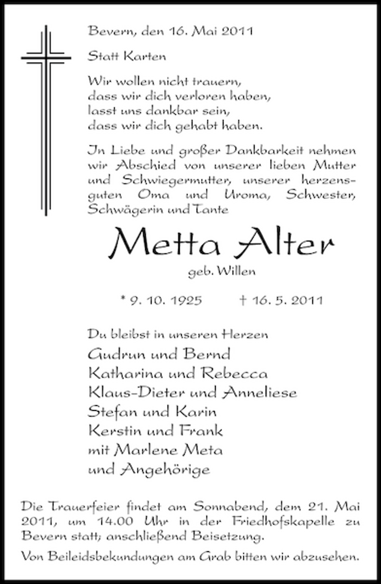 <p>Bevern, den 16. Mai 2011 Statt Karten Wir wollen nicht trauern, dass wir dich verloren haben, lasst uns dankbar sein, dass wir dich gehabt haben. In Liebe und großer Dankbarkeit nehmen wir Abschied von unserer lieben Mutter und Schwiegermutter, unserer herzensguten Oma und Uroma, Schwester, Schwägerin und Tante</p><p>Metta Alter<br />geb. Willen * 9. 10. 1925 † 16. 5. 2011 Du bleibst in unseren Herzen</p><p>Gudrun und Bernd Katharina und Rebecca Klaus-Dieter und Anneliese Stefan und Karin Kerstin und Frank mit Marlene Meta und Angehörige<br />Die Trauerfeier findet am Sonnabend, dem 21. Mai 2011, um 14.00 Uhr in der Friedhofskapelle zu Bevern statt; anschließend Beisetzung. Von Beileidsbekundungen am Grab bitten wir abzusehen.</p>