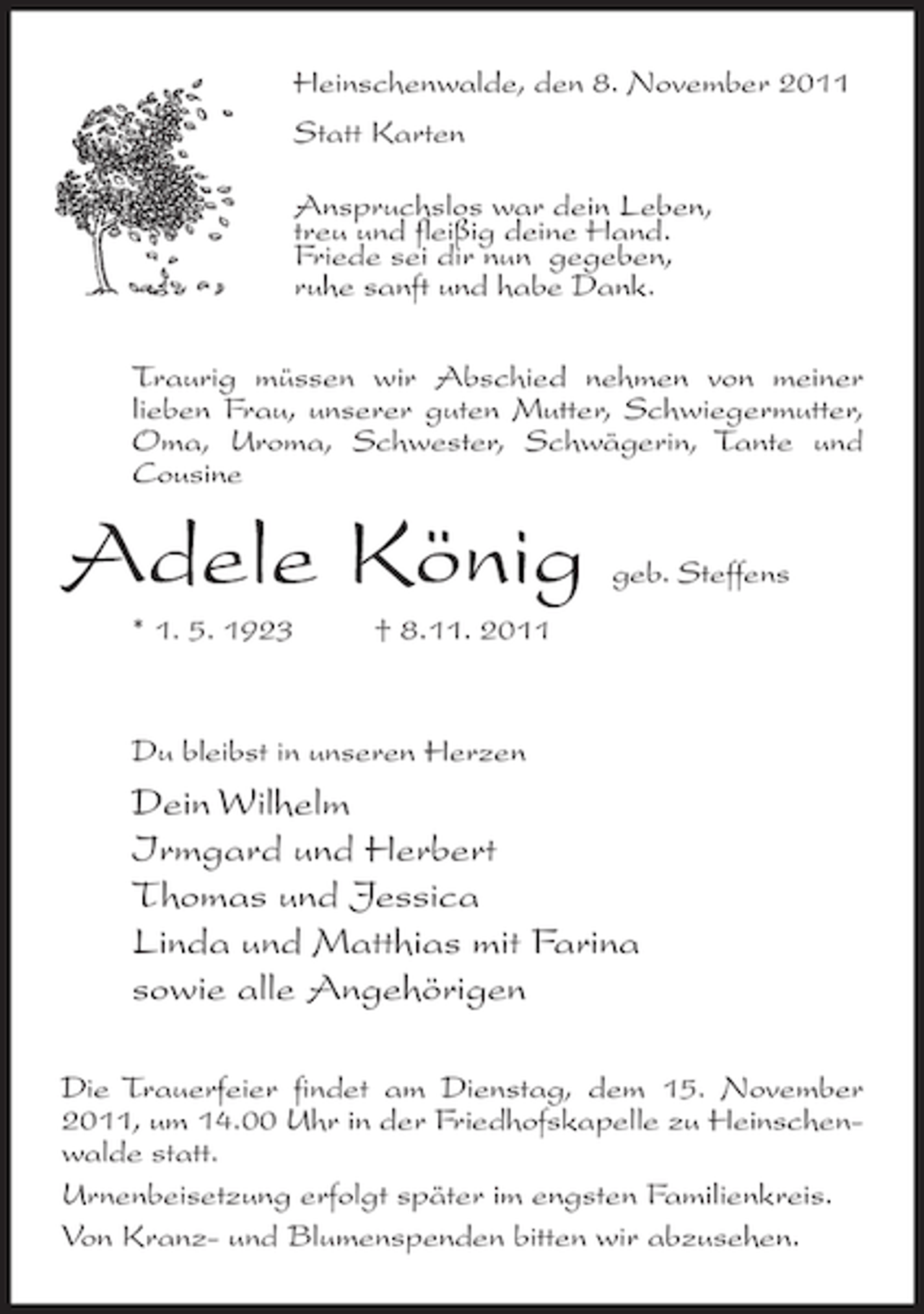 <p>Heinschenwalde, den 8. November 2011<br />Statt Karten<br />Anspruchslos war dein Leben,<br />treu und fleißig deine Hand.<br />Friede sei dir nun gegeben,<br />ruhe sanft und habe Dank.<br />Traurig müssen wir Abschied nehmen von meiner<br />lieben Frau, unserer guten Mutter, Schwiegermutter,<br />Oma, Uroma, Schwester, Schwägerin, Tante und<br />Cousine</p><p>Adele König<br />* 1. 5. 1923</p><p>geb. Steffens</p><p>† 8.11. 2011</p><p>Du bleibst in unseren Herzen</p><p>Dein Wilhelm<br />Irmgard und Herbert<br />Thomas und Jessica<br />Linda und Matthias mit Farina<br />sowie alle Angehörigen<br />Die Trauerfeier findet am Dienstag, dem 15. November<br />2011, um 14.00 Uhr in der Friedhofskapelle zu Heinschenwalde statt.<br />Urnenbeisetzung erfolgt später im engsten Familienkreis.<br />Von Kranz- und Blumenspenden bitten wir abzusehen.</p>