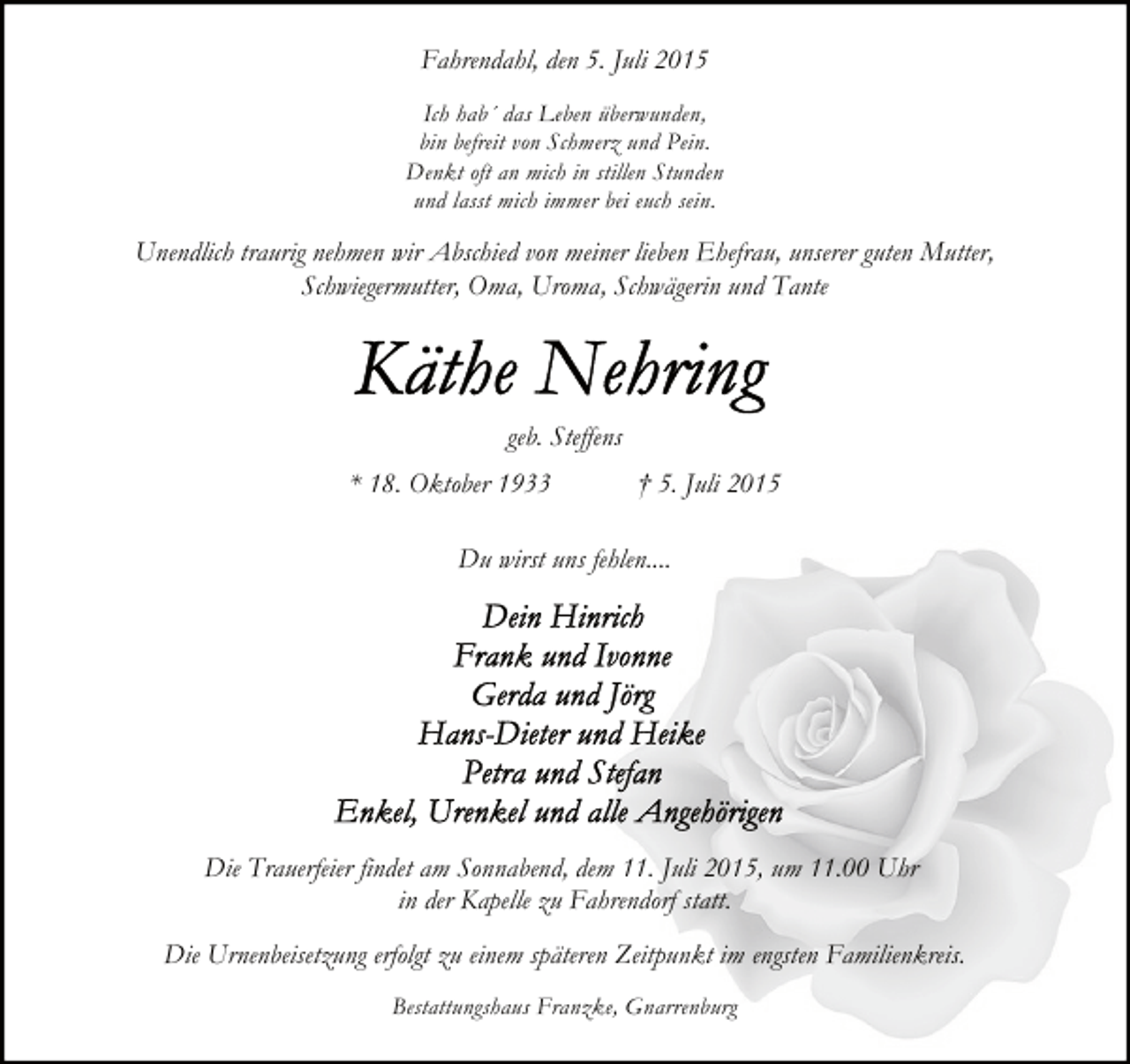 <p>Fahrendahl, den 5. Juli 2015<br />Ich hab´ das Leben überwunden,<br />bin befreit von Schmerz und Pein.<br />Denkt oft an mich in stillen Stunden<br />und lasst mich immer bei euch sein.</p><p>Unendlich traurig nehmen wir Abschied von meiner lieben Ehefrau, unserer guten Mutter,<br />Schwiegermutter, Oma, Uroma, Schwägerin und Tante</p><p>geb. Steffens<br />* 18. Oktober 1933</p><p>† 5. Juli 2015</p><p>Du wirst uns fehlen....</p><p>Die Trauerfeier findet am Sonnabend, dem 11. Juli 2015, um 11.00 Uhr<br />in der Kapelle zu Fahrendorf statt.<br />Die Urnenbeisetzung erfolgt zu einem späteren Zeitpunkt im engsten Familienkreis.<br />Bestattungshaus Franzke, Gnarrenburg</p>