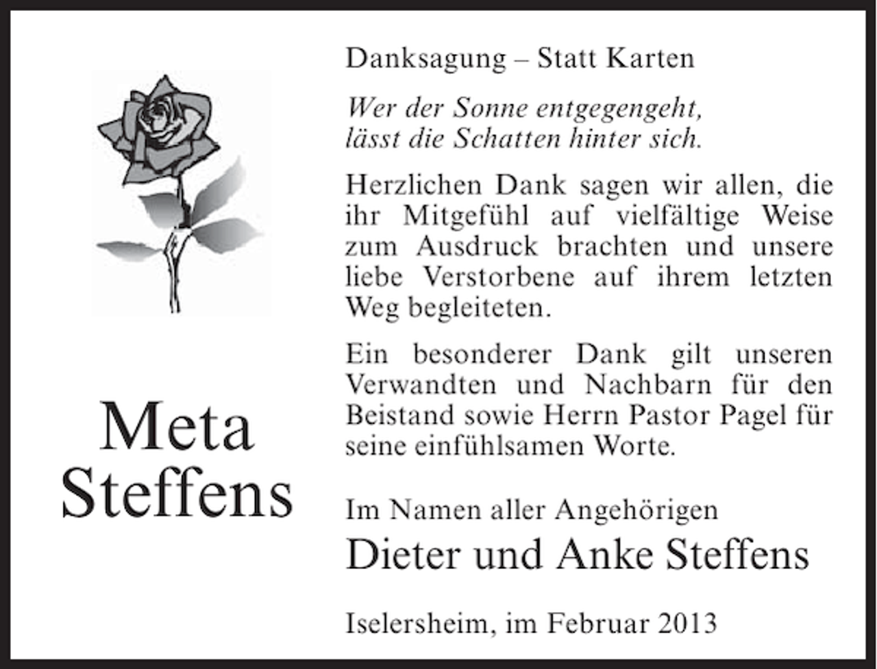 <p>Danksagung – Statt Karten<br />Wer der Sonne entgegengeht,<br />lässt die Schatten hinter sich.<br />Herzlichen Dank sagen wir allen, die<br />ihr Mitgefühl auf vielfältige Weise<br />zum Ausdruck brachten und unsere<br />liebe Verstorbene auf ihrem letzten<br />Weg begleiteten.</p><p>Meta<br />Steffens</p><p>Ein besonderer Dank gilt unseren<br />Verwandten und Nachbarn für den<br />Beistand sowie Herrn Pastor Pagel für<br />seine einfühlsamen Worte.<br />Im Namen aller Angehörigen</p><p>Dieter und Anke Steffens<br />Iselersheim, im Februar 2013</p>
