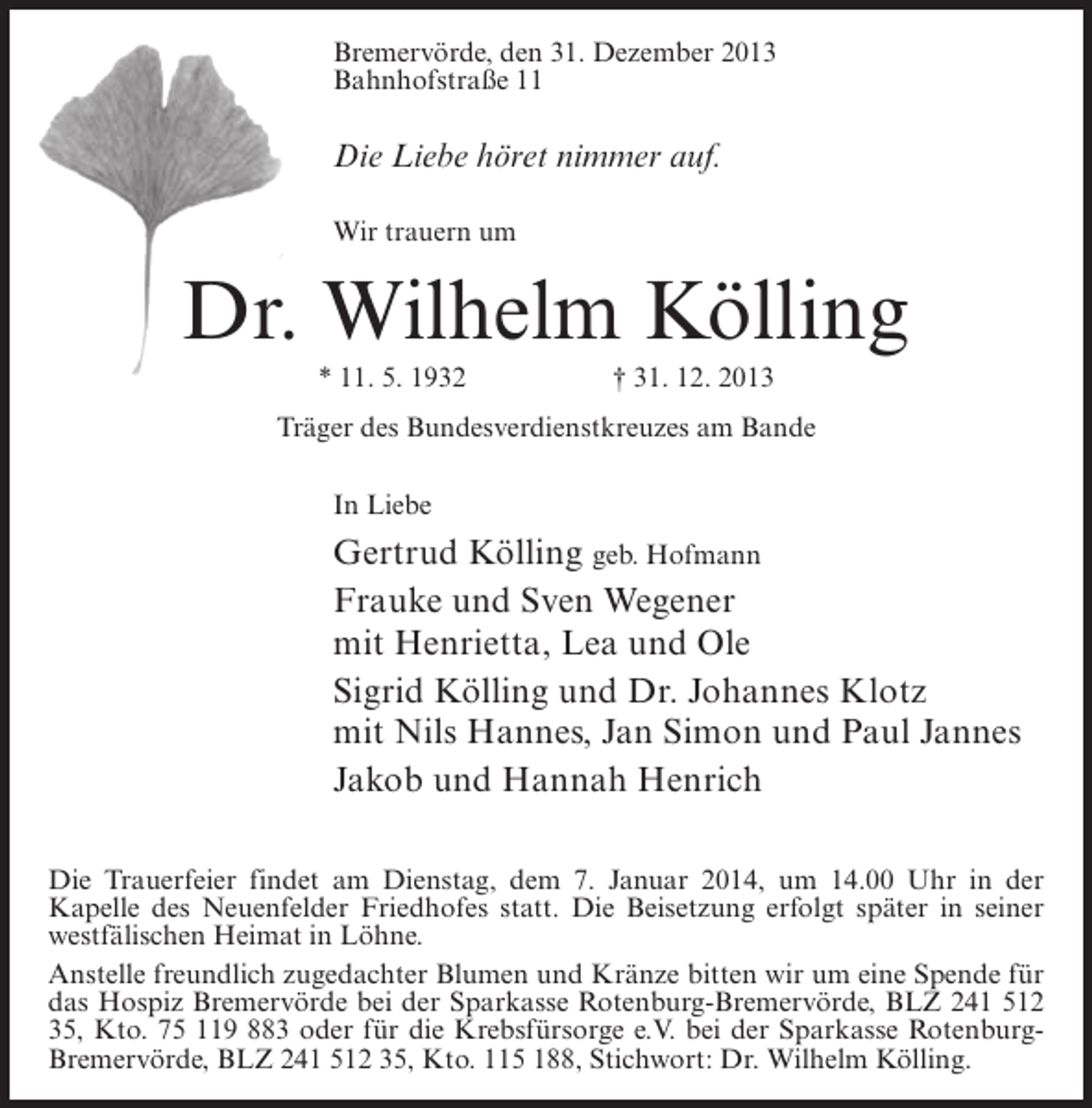 <p>Bremervörde, den 31. Dezember 2013<br />Bahnhofstraße 11</p><p>Die Liebe höret nimmer auf.<br />Wir trauern um</p><p>Dr. Wilhelm Kölling<br />* 11. 5. 1932</p><p>† 31. 12. 2013</p><p>Träger des Bundesverdienstkreuzes am Bande<br />In Liebe</p><p>Gertrud Kölling geb. Hofmann<br />Frauke und Sven Wegener<br />mit Henrietta, Lea und Ole<br />Sigrid Kölling und Dr. Johannes Klotz<br />mit Nils Hannes, Jan Simon und Paul Jannes<br />Jakob und Hannah Henrich<br />Die Trauerfeier findet am Dienstag, dem 7. Januar 2014, um 14.00 Uhr in der<br />Kapelle des Neuenfelder Friedhofes statt. Die Beisetzung erfolgt später in seiner<br />westfälischen Heimat in Löhne.<br />Anstelle freundlich zugedachter Blumen und Kränze bitten wir um eine Spende für<br />das Hospiz Bremervörde bei der Sparkasse Rotenburg-Bremervörde, BLZ 241 512<br />35, Kto. 75 119 883 oder für die Krebsfürsorge e.V. bei der Sparkasse RotenburgBremervörde, BLZ 241 512 35, Kto. 115 188, Stichwort: Dr. Wilhelm Kölling.</p>