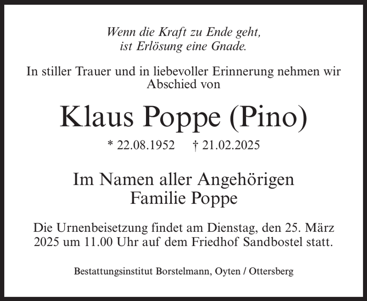 <p>Wenn die Kraft zu Ende geht,<br />ist Erlösung eine Gnade.<br />In stiller Trauer und in liebevoller Erinnerung nehmen wir<br />Abschied von</p><p>Klaus Poppe (Pino)<br />* 22.08.1952</p><p>† 21.02.2025</p><p>Im Namen aller Angehörigen<br />Familie Poppe<br />Die Urnenbeisetzung findet am Dienstag, den 25. März<br />2025 um 11.00 Uhr auf dem Friedhof Sandbostel statt.<br />Bestattungsinstitut Borstelmann, Oyten / Ottersberg</p>