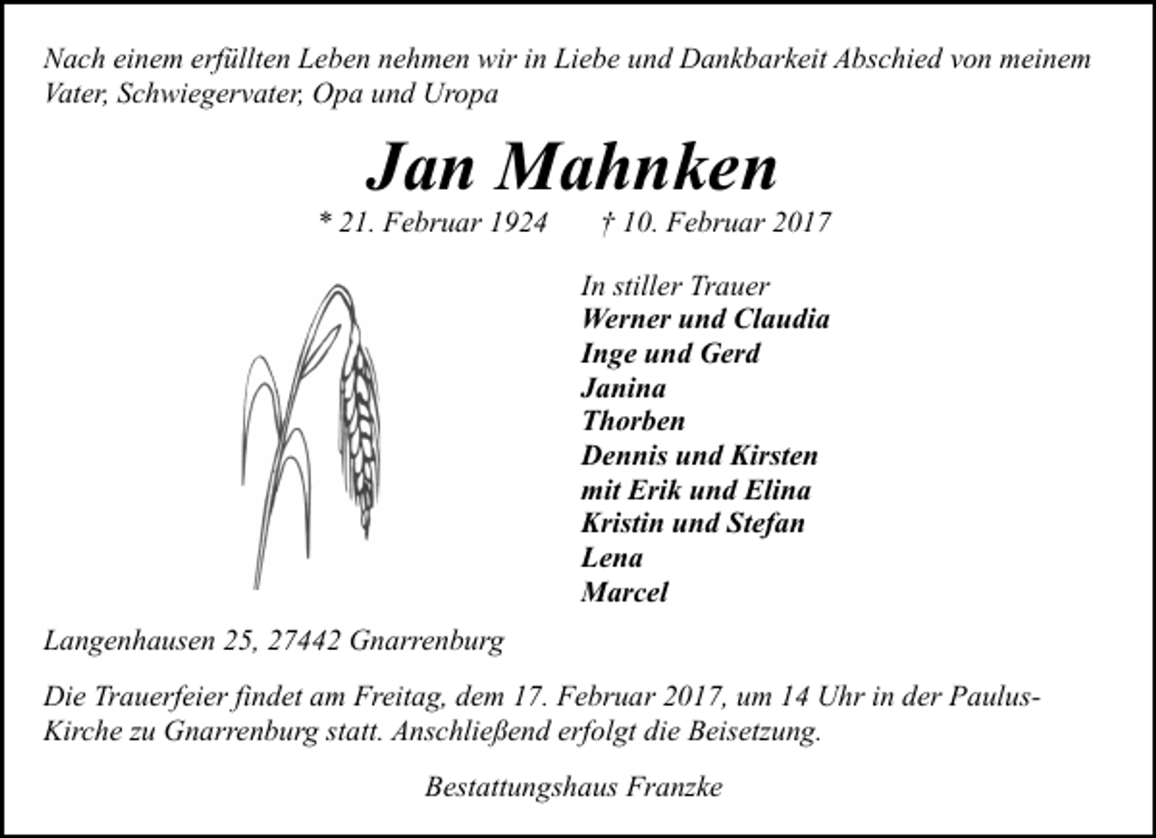 <p>Nach einem erfüllten Leben nehmen wir in Liebe und Dankbarkeit Abschied von meinem<br />Vater, Schwiegervater, Opa und Uropa</p><p>Jan Mahnken</p><p>* 21. Februar 1924</p><p>† 10. Februar 2017</p><p>In stiller Trauer<br />Werner und Claudia<br />Inge und Gerd<br />Janina<br />Thorben<br />Dennis und Kirsten<br />mit Erik und Elina<br />Kristin und Stefan<br />Lena<br />Marcel<br />Langenhausen 25, 27442 Gnarrenburg<br />Die Trauerfeier findet am Freitag, dem 17. Februar 2017, um 14 Uhr in der PaulusKirche zu Gnarrenburg statt. Anschließend erfolgt die Beisetzung.<br />Bestattungshaus Franzke</p>