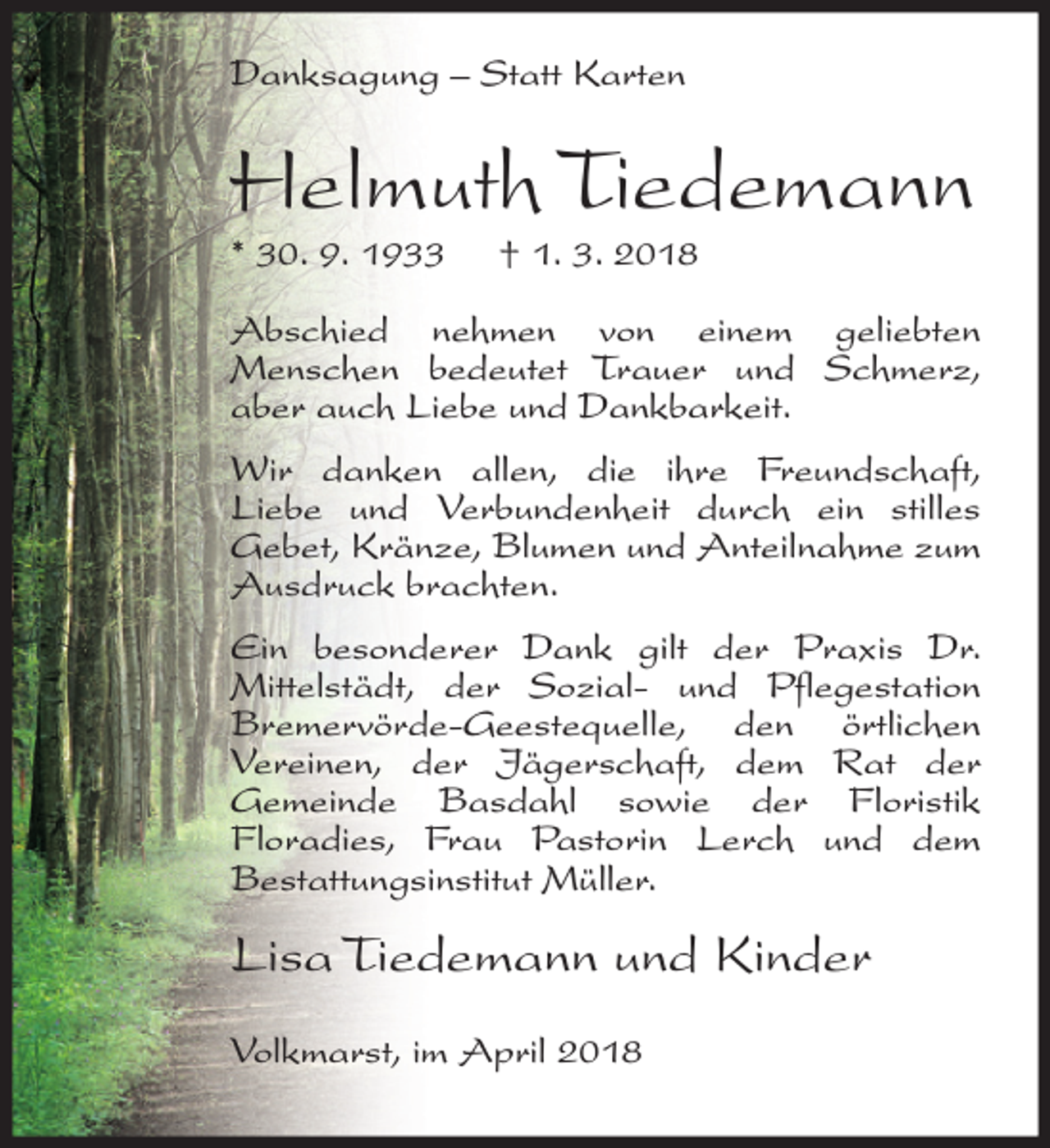 <p>Danksagung – Statt Karten</p><p>Helmuth Tiedemann<br />* 30. 9. 1933</p><p>† 1. 3. 2018</p><p>Abschied nehmen von einem geliebten<br />Menschen bedeutet Trauer und Schmerz,<br />aber auch Liebe und Dankbarkeit.<br />Wir danken allen, die ihre Freundschaft,<br />Liebe und Verbundenheit durch ein stilles<br />Gebet, Kränze, Blumen und Anteilnahme zum<br />Ausdruck brachten.<br />Ein besonderer Dank gilt der Praxis Dr.<br />Mittelstädt, der Sozial- und Pflegestation<br />Bremervörde-Geestequelle, den örtlichen<br />Vereinen, der Jägerschaft, dem Rat der<br />Gemeinde Basdahl sowie der Floristik<br />Floradies, Frau Pastorin Lerch und dem<br />Bestattungsinstitut Müller.</p><p>Lisa Tiedemann und Kinder<br />Volkmarst, im April 2018</p>