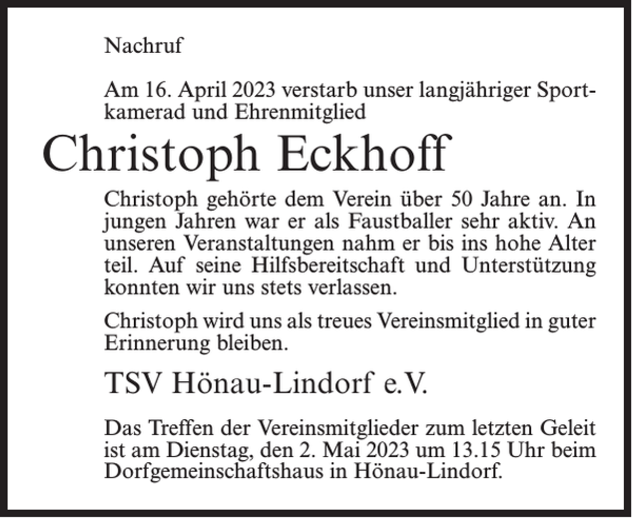 <p>Nachruf<br />Am 16. April 2023 verstarb unser langjähriger Sportkamerad und Ehrenmitglied</p><p>Christoph Eckhoff</p><p>Christoph gehörte dem Verein über 50 Jahre an. In<br />jungen Jahren war er als Faustballer sehr aktiv. An<br />unseren Veranstaltungen nahm er bis ins hohe Alter<br />teil. Auf seine Hilfsbereitschaft und Unterstützung<br />konnten wir uns stets verlassen.<br />Christoph wird uns als treues Vereinsmitglied in guter<br />Erinnerung bleiben.</p><p>TSV Hönau-Lindorf e.V.<br />Das Treffen der Vereinsmitglieder zum letzten Geleit<br />ist am Dienstag, den 2. Mai 2023 um 13.15 Uhr beim<br />Dorfgemeinschaftshaus in Hönau-Lindorf.</p>