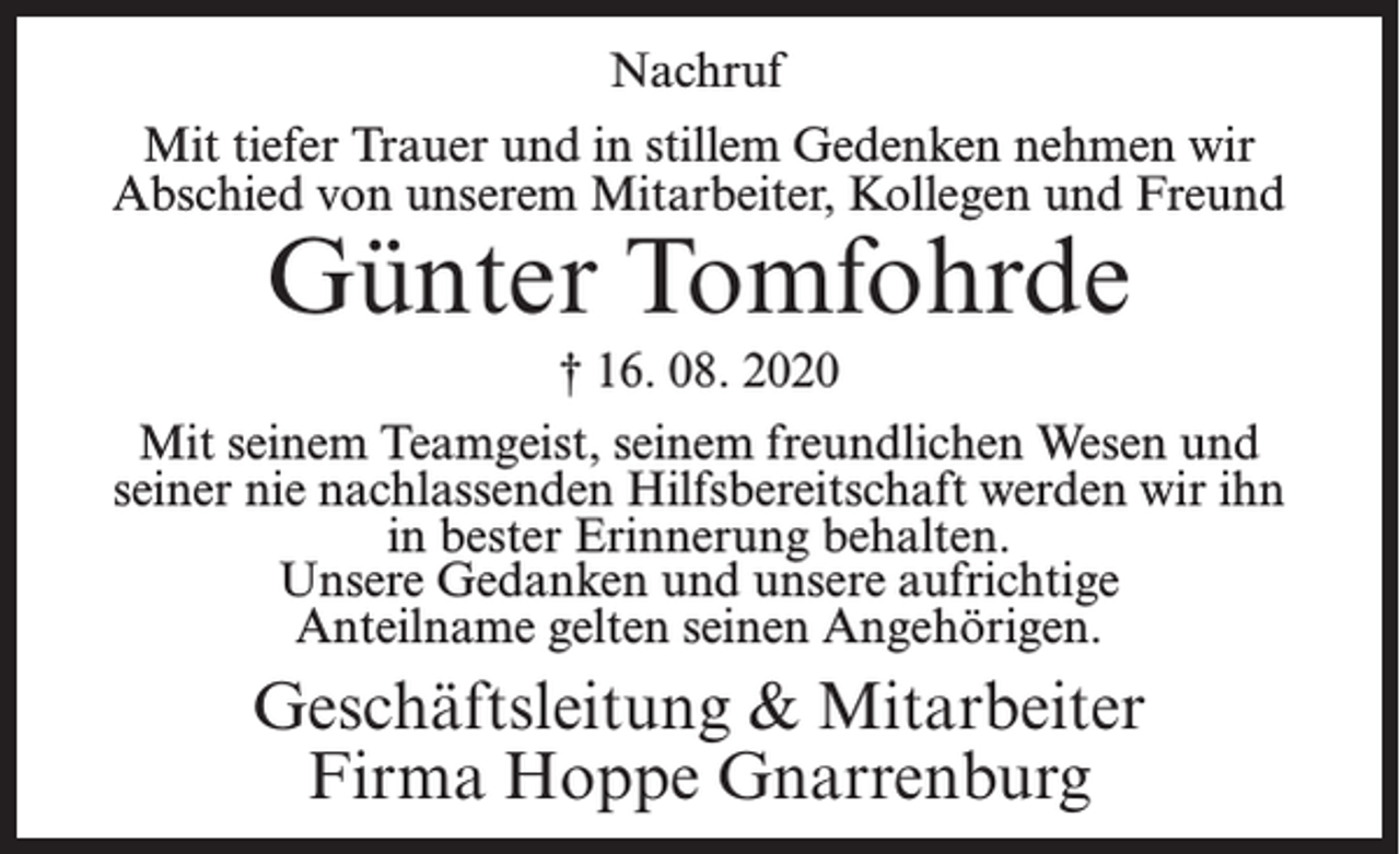 <p>Nachruf<br />Mit tiefer Trauer und in stillem Gedenken nehmen wir<br />Abschied von unserem Mitarbeiter, Kollegen und Freund</p><p>Günter Tomfohrde</p><p>† 16. 08. 2020<br />Mit seinem Teamgeist, seinem freundlichen Wesen und<br />seiner nie nachlassenden Hilfsbereitschaft werden wir ihn<br />in bester Erinnerung behalten.<br />Unsere Gedanken und unsere aufrichtige<br />Anteilname gelten seinen Angehörigen.</p><p>Geschäftsleitung &amp; Mitarbeiter<br />Firma Hoppe Gnarrenburg</p>