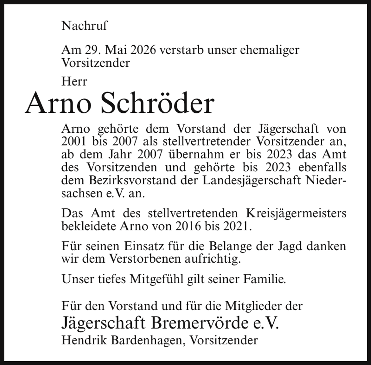 <p>Nachruf<br />Am 29. Mai 2026 verstarb unser ehemaliger<br />Vorsitzender<br />Herr</p><p>Arno Schröder</p><p>Arno gehörte dem Vorstand der Jägerschaft von<br />2001 bis 2007 als stellvertretender Vorsitzender an,<br />ab dem Jahr 2007 übernahm er bis 2023 das Amt<br />des Vorsitzenden und gehörte bis 2023 ebenfalls<br />dem Bezirksvorstand der Landesjägerschaft Niedersachsen e.V. an.<br />Das Amt des stellvertretenden Kreisjägermeisters<br />bekleidete Arno von 2016 bis 2021.<br />Für seinen Einsatz für die Belange der Jagd danken<br />wir dem Verstorbenen aufrichtig.<br />Unser tiefes Mitgefühl gilt seiner Familie.<br />Für den Vorstand und für die Mitglieder der</p><p>Jägerschaft Bremervörde e.V.<br />Hendrik Bardenhagen, Vorsitzender</p>