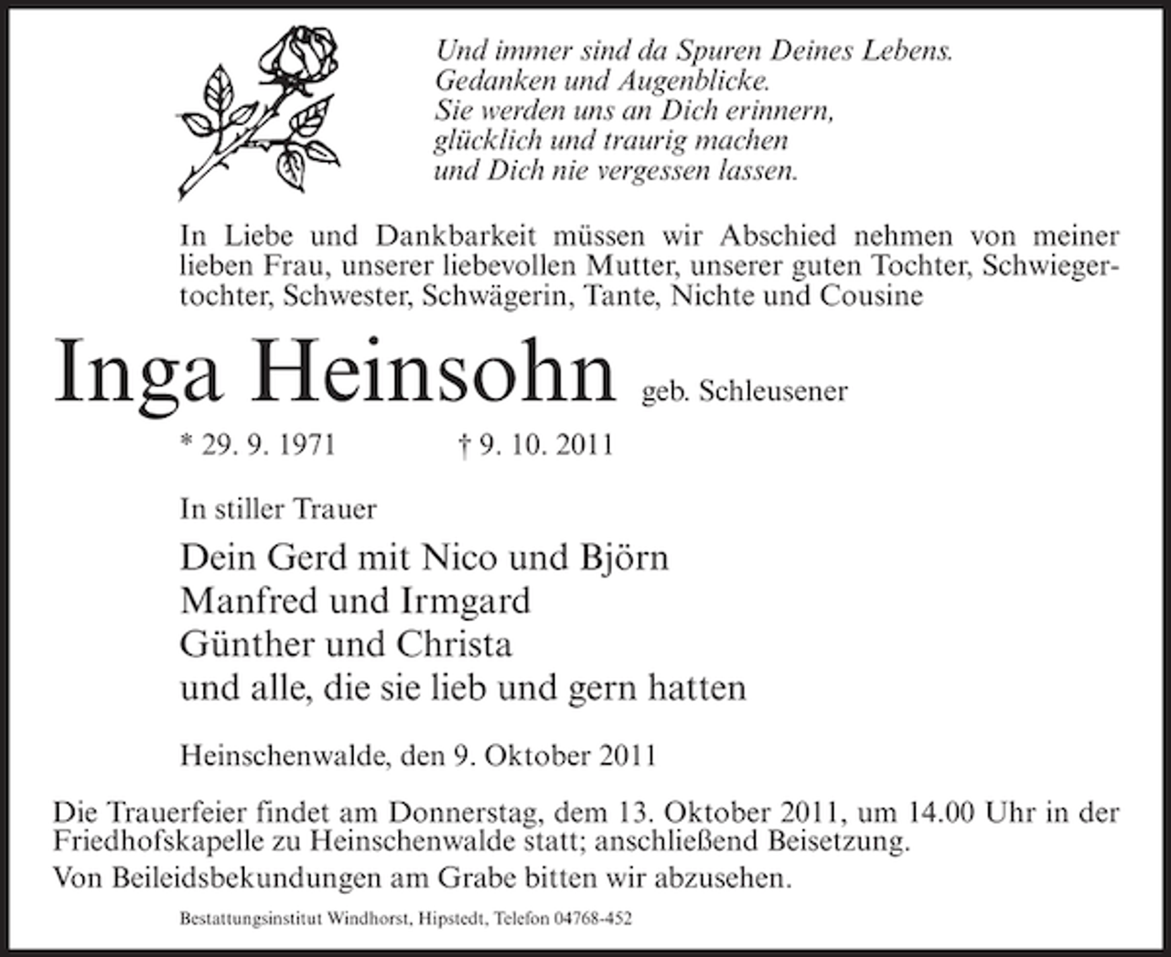 <p>Und immer sind da Spuren Deines Lebens.<br />Gedanken und Augenblicke.<br />Sie werden uns an Dich erinnern,<br />glücklich und traurig machen<br />und Dich nie vergessen lassen.<br />In Liebe und Dankbarkeit müssen wir Abschied nehmen von meiner<br />lieben Frau, unserer liebevollen Mutter, unserer guten Tochter, Schwiegertochter, Schwester, Schwägerin, Tante, Nichte und Cousine</p><p>Inga Heinsohn<br />* 29. 9. 1971</p><p>geb. Schleusener</p><p>† 9. 10. 2011</p><p>In stiller Trauer</p><p>Dein Gerd mit Nico und Björn<br />Manfred und Irmgard<br />Günther und Christa<br />und alle, die sie lieb und gern hatten<br />Heinschenwalde, den 9. Oktober 2011<br />Die Trauerfeier findet am Donnerstag, dem 13. Oktober 2011, um 14.00 Uhr in der<br />Friedhofskapelle zu Heinschenwalde statt; anschließend Beisetzung.<br />Von Beileidsbekundungen am Grabe bitten wir abzusehen.<br />Bestattungsinstitut Windhorst, Hipstedt, Telefon 04768-452</p>