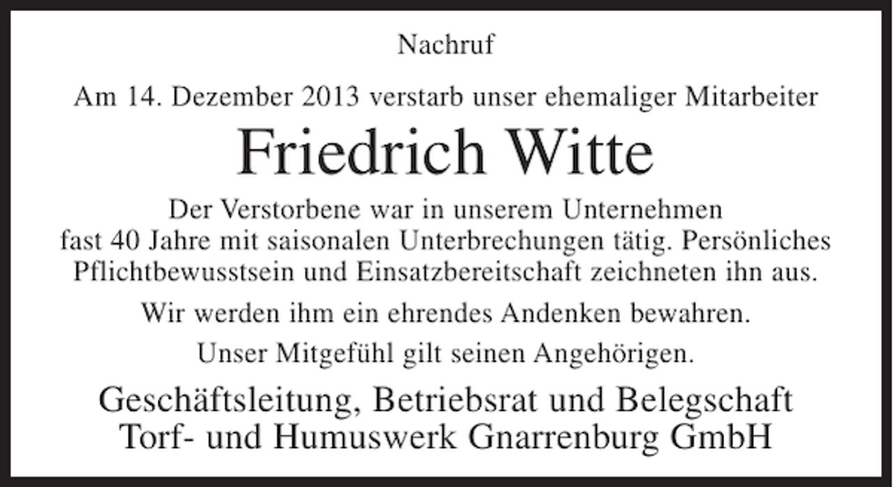 <p>Nachruf<br />Am 14. Dezember 2013 verstarb unser ehemaliger Mitarbeiter</p><p>Friedrich Witte<br />Der Verstorbene war in unserem Unternehmen<br />fast 40 Jahre mit saisonalen Unterbrechungen tätig. Persönliches<br />Pflichtbewusstsein und Einsatzbereitschaft zeichneten ihn aus.<br />Wir werden ihm ein ehrendes Andenken bewahren.<br />Unser Mitgefühl gilt seinen Angehörigen.</p><p>Geschäftsleitung, Betriebsrat und Belegschaft<br />Torf- und Humuswerk Gnarrenburg GmbH</p>