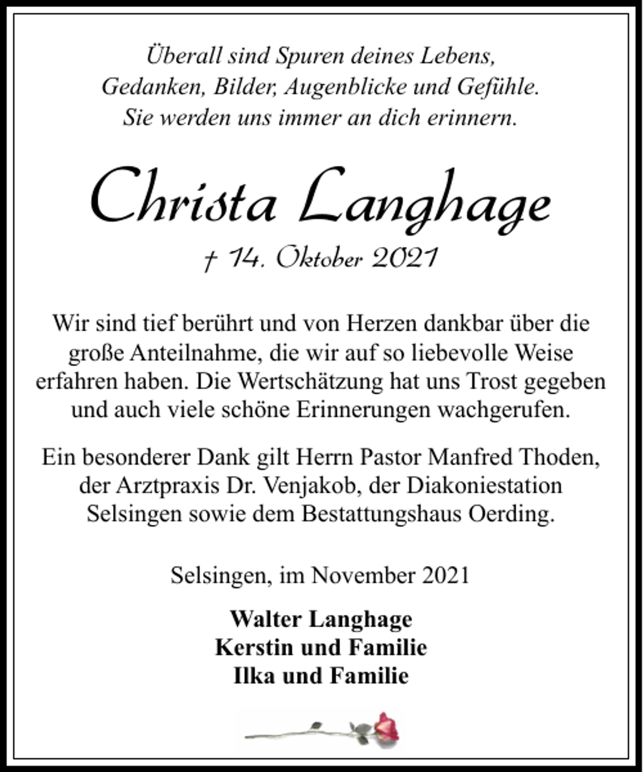 <p>Überall sind Spuren deines Lebens,<br />Gedanken, Bilder, Augenblicke und Gefühle.<br />Sie werden uns immer an dich erinnern.</p><p>Christa Langhage<br />† 14. Oktober 2021</p><p>Wir sind tief berührt und von Herzen dankbar über die<br />große Anteilnahme, die wir auf so liebevolle Weise<br />erfahren haben. Die Wertschätzung hat uns Trost gegeben<br />und auch viele schöne Erinnerungen wachgerufen.<br />Ein besonderer Dank gilt Herrn Pastor Manfred Thoden,<br />der Arztpraxis Dr. Venjakob, der Diakoniestation<br />Selsingen sowie dem Bestattungshaus Oerding.<br />Selsingen, im November 2021<br />Walter Langhage<br />Kerstin und Familie<br />Ilka und Familie</p>