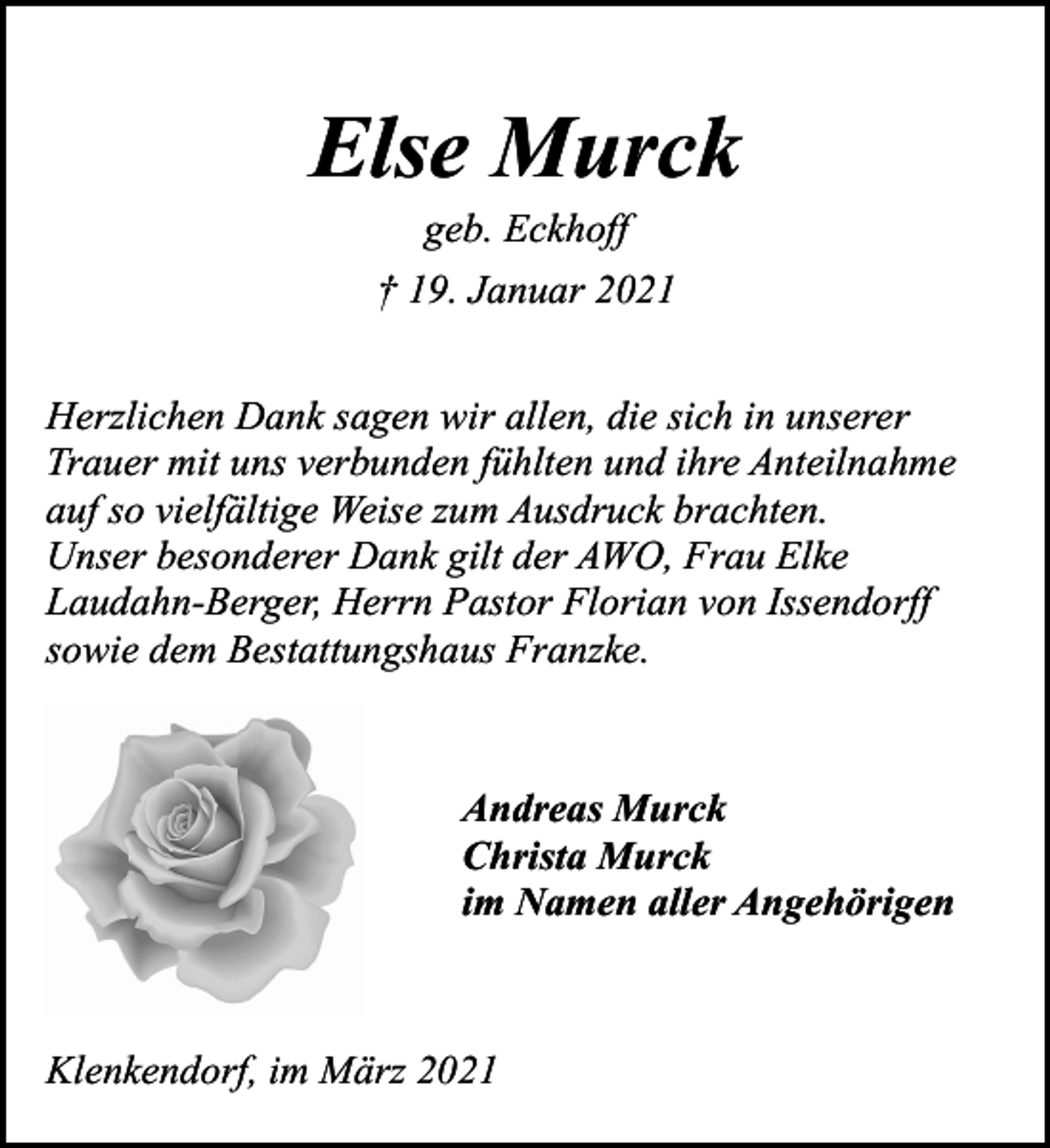 <p>Else Murck<br />geb. Eckhoff</p><p>† 19. Januar 2021<br />Herzlichen Dank sagen wir allen, die sich in unserer<br />Trauer mit uns verbunden fühlten und ihre Anteilnahme<br />auf so vielfältige Weise zum Ausdruck brachten.<br />Unser besonderer Dank gilt der AWO, Frau Elke<br />Laudahn-Berger, Herrn Pastor Florian von Issendorff<br />sowie dem Bestattungshaus Franzke.</p><p>Andreas Murck<br />Christa Murck<br />im Namen aller Angehörigen</p><p>Klenkendorf, im März 2021</p>