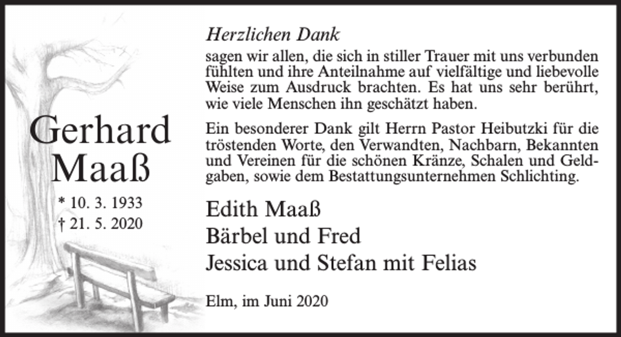 <p>Herzlichen Dank</p><p>Gerhard<br />Maaß<br />* 10. 3. 1933<br />† 21. 5. 2020</p><p>sagen wir allen, die sich in stiller Trauer mit uns verbunden<br />fühlten und ihre Anteilnahme auf vielfältige und liebevolle<br />Weise zum Ausdruck brachten. Es hat uns sehr berührt,<br />wie viele Menschen ihn geschätzt haben.<br />Ein besonderer Dank gilt Herrn Pastor Heibutzki für die<br />tröstenden Worte, den Verwandten, Nachbarn, Bekannten<br />und Vereinen für die schönen Kränze, Schalen und Geldgaben, sowie dem Bestattungsunternehmen Schlichting.</p><p>Edith Maaß<br />Bärbel und Fred<br />Jessica und Stefan mit Felias<br />Elm, im Juni 2020</p>