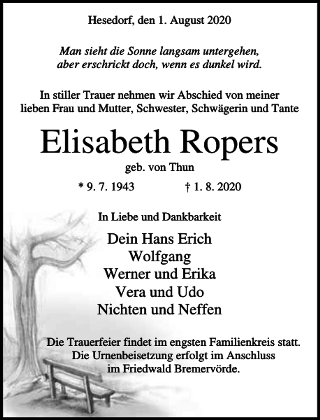 <p>Hesedorf, den 1. August 2020<br />Man sieht die Sonne langsam untergehen,<br />aber erschrickt doch, wenn es dunkel wird.<br />In stiller Trauer nehmen wir Abschied von meiner<br />lieben Frau und Mutter, Schwester, Schwägerin und Tante</p><p>Elisabeth Ropers<br />geb. von Thun<br />* 9. 7. 1943</p><p>† 1. 8. 2020</p><p>In Liebe und Dankbarkeit</p><p>Dein Hans Erich<br />Wolfgang<br />Werner und Erika<br />Vera und Udo<br />Nichten und Neffen<br />Die Trauerfeier findet im engsten Familienkreis statt.<br />Die Urnenbeisetzung erfolgt im Anschluss<br />im Friedwald Bremervörde.</p>