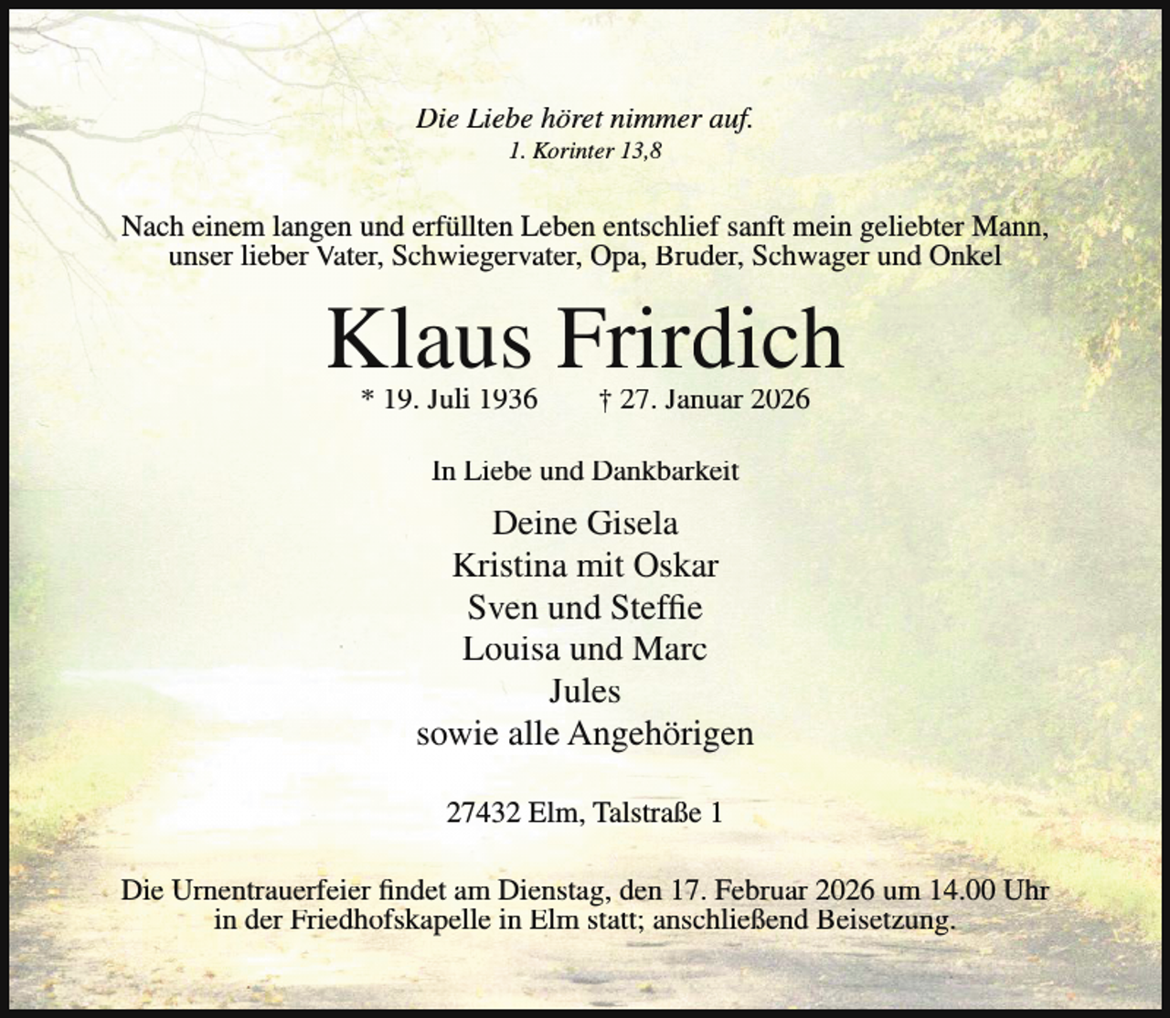 <p>Die Liebe höret nimmer auf.<br />1. Korinter 13,8</p><p>Nach einem langen und erfüllten Leben entschlief sanft mein geliebter Mann,<br />unser lieber Vater, Schwiegervater, Opa, Bruder, Schwager und Onkel</p><p>Klaus Frirdich<br />* 19. Juli 1936</p><p>† 27. Januar 2026</p><p>In Liebe und Dankbarkeit</p><p>Deine Gisela<br />Kristina mit Oskar<br />Sven und Steffie<br />Louisa und Marc<br />Jules<br />sowie alle Angehörigen<br />27432 Elm, Talstraße 1<br />Die Urnentrauerfeier findet am Dienstag, den 17. Februar 2026 um 14.00 Uhr<br />in der Friedhofskapelle in Elm statt; anschließend Beisetzung.</p>