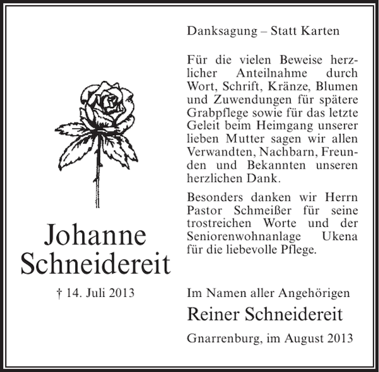 <p>Danksagung – Statt Karten</p><p>Johanne<br />Schneidereit<br />† 14. Juli 2013</p><p>Für die vielen Beweise herzlicher Anteilnahme durch<br />Wort, Schrift, Kränze, Blumen<br />und Zuwendungen für spätere<br />Grabpflege sowie für das letzte<br />Geleit beim Heimgang unserer<br />lieben Mutter sagen wir allen<br />Verwandten, Nachbarn, Freunden und Bekannten unseren<br />herzlichen Dank.<br />Besonders danken wir Herrn<br />Pastor Schmeißer für seine<br />trostreichen Worte und der<br />Seniorenwohnanlage<br />Ukena<br />für die liebevolle Pflege.<br />Im Namen aller Angehörigen</p><p>Reiner Schneidereit<br />Gnarrenburg, im August 2013</p>