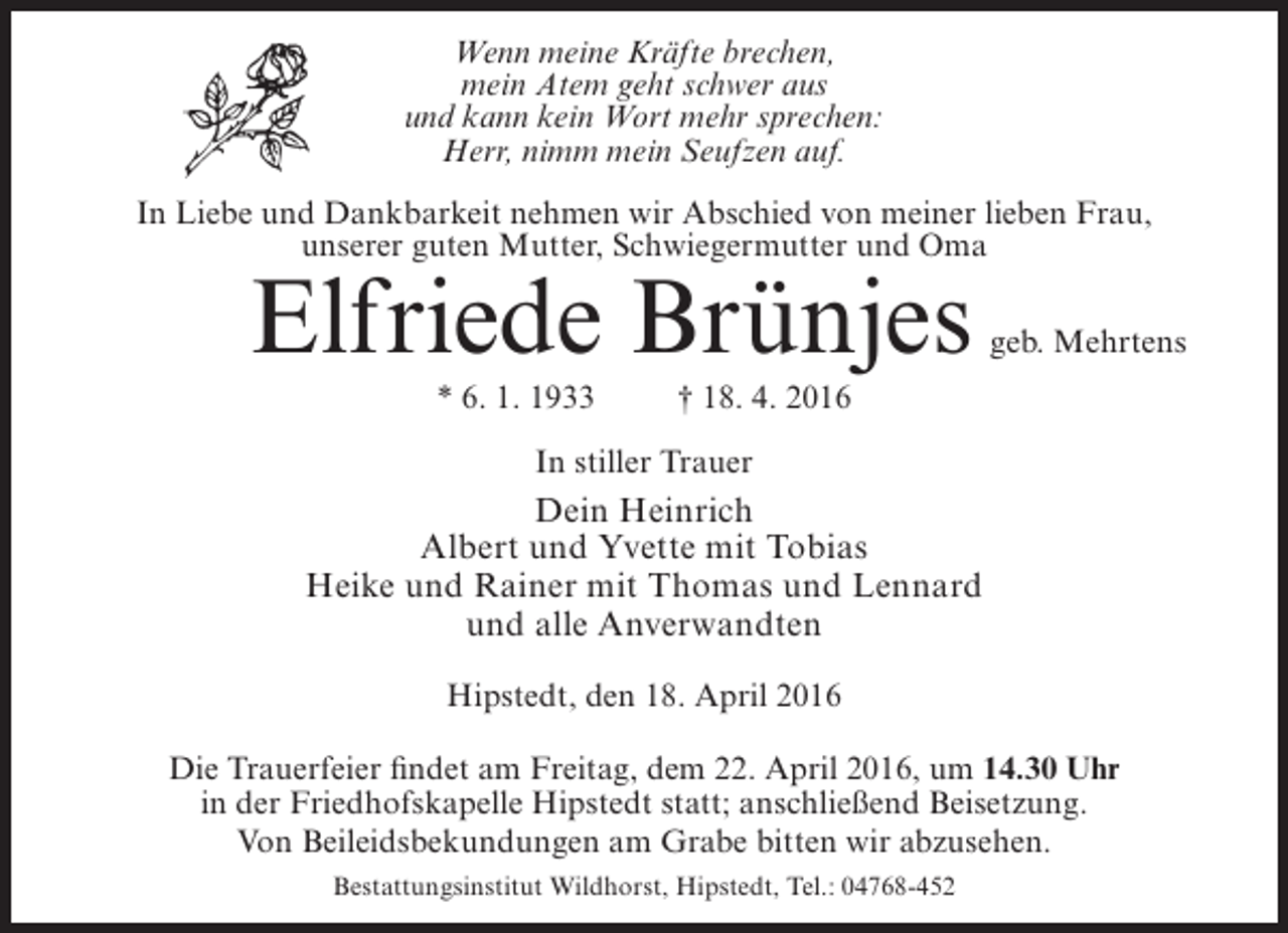 <p>Wenn meine Kräfte brechen,<br />mein Atem geht schwer aus<br />und kann kein Wort mehr sprechen:<br />Herr, nimm mein Seufzen auf.<br />In Liebe und Dankbarkeit nehmen wir Abschied von meiner lieben Frau,<br />unserer guten Mutter, Schwiegermutter und Oma</p><p>Elfriede Brünjes<br />* 6. 1. 1933</p><p>geb. Mehrtens</p><p>† 18. 4. 2016</p><p>In stiller Trauer</p><p>Dein Heinrich<br />Albert und Yvette mit Tobias<br />Heike und Rainer mit Thomas und Lennard<br />und alle Anverwandten<br />Hipstedt, den 18. April 2016<br />Die Trauerfeier findet am Freitag, dem 22. April 2016, um 14.30 Uhr<br />in der Friedhofskapelle Hipstedt statt; anschließend Beisetzung.<br />Von Beileidsbekundungen am Grabe bitten wir abzusehen.<br />Bestattungsinstitut Wildhorst, Hipstedt, Tel.: 04768-452</p>