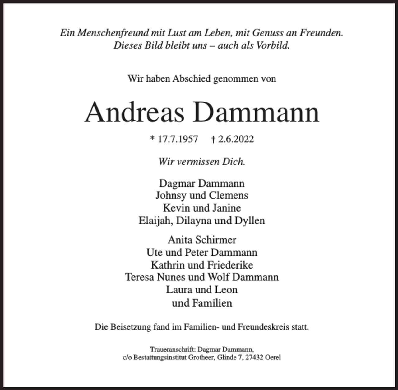 <p>Ein Menschenfreund mit Lust am Leben, mit Genuss an Freunden.<br />Dieses Bild bleibt uns – auch als Vorbild.<br />Wir haben Abschied genommen von</p><p>Andreas Dammann<br />* 17.7.1957</p><p>† 2.6.2022</p><p>Wir vermissen Dich.</p><p>Dagmar Dammann<br />Johnsy und Clemens<br />Kevin und Janine<br />Elaijah, Dilayna und Dyllen<br />Anita Schirmer<br />Ute und Peter Dammann<br />Kathrin und Friederike<br />Teresa Nunes und Wolf Dammann<br />Laura und Leon<br />und Familien<br />Die Beisetzung fand im Familien- und Freundeskreis statt.<br />Traueranschrift: Dagmar Dammann,<br />c/o Bestattungsinstitut Grotheer, Glinde 7, 27432 Oerel</p>