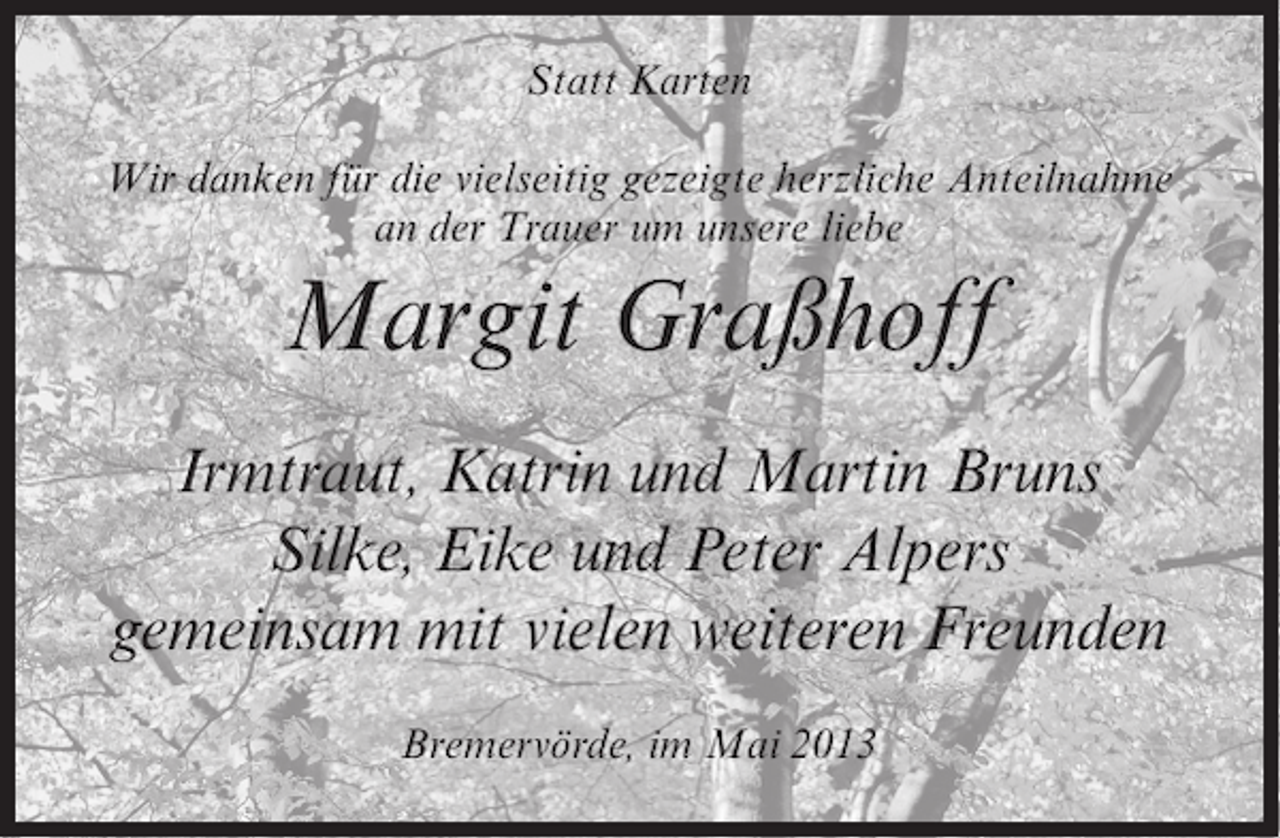 <p>Statt Karten<br />Wir danken für die vielseitig gezeigte herzliche Anteilnahme<br />an der Trauer um unsere liebe</p><p>Margit Graßhoff<br />Irmtraut, Katrin und Martin Bruns<br />Silke, Eike und Peter Alpers<br />gemeinsam mit vielen weiteren Freunden<br />Bremervörde, im Mai 2013</p>