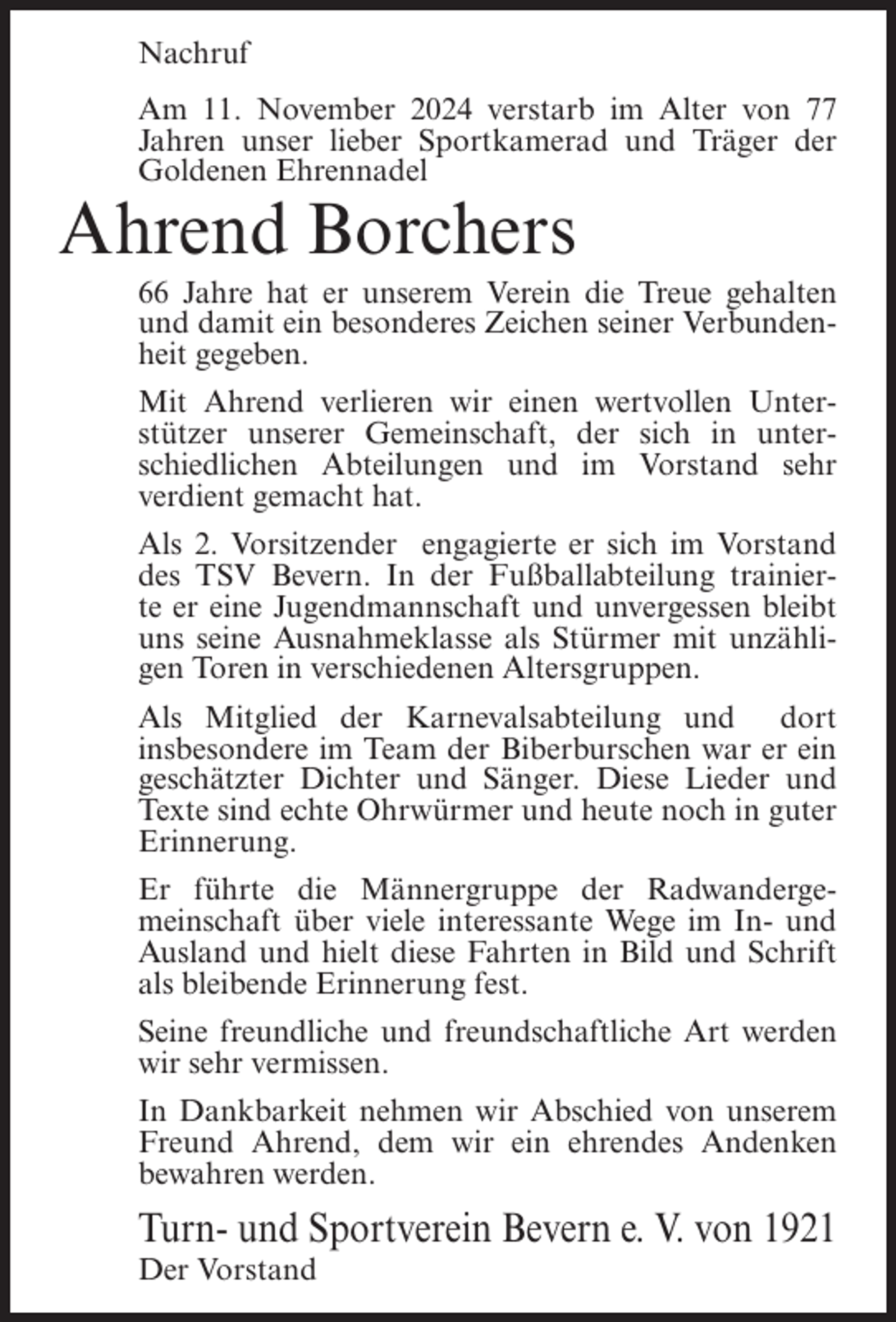 <p>Nachruf<br />Am 11. November 2024 verstarb im Alter von 77<br />Jahren unser lieber Sportkamerad und Träger der<br />Goldenen Ehrennadel</p><p>Ahrend Borchers<br />66 Jahre hat er unserem Verein die Treue gehalten<br />und damit ein besonderes Zeichen seiner Verbundenheit gegeben.<br />Mit Ahrend verlieren wir einen wertvollen Unterstützer unserer Gemeinschaft, der sich in unterschiedlichen Abteilungen und im Vorstand sehr<br />verdient gemacht hat.<br />Als 2. Vorsitzender engagierte er sich im Vorstand<br />des TSV Bevern. In der Fußballabteilung trainierte er eine Jugendmannschaft und unvergessen bleibt<br />uns seine Ausnahmeklasse als Stürmer mit unzähligen Toren in verschiedenen Altersgruppen.<br />Als Mitglied der Karnevalsabteilung und dort<br />insbesondere im Team der Biberburschen war er ein<br />geschätzter Dichter und Sänger. Diese Lieder und<br />Texte sind echte Ohrwürmer und heute noch in guter<br />Erinnerung.<br />Er führte die Männergruppe der Radwandergemeinschaft über viele interessante Wege im In- und<br />Ausland und hielt diese Fahrten in Bild und Schrift<br />als bleibende Erinnerung fest.<br />Seine freundliche und freundschaftliche Art werden<br />wir sehr vermissen.<br />In Dankbarkeit nehmen wir Abschied von unserem<br />Freund Ahrend, dem wir ein ehrendes Andenken<br />bewahren werden.</p><p>Turn- und Sportverein Bevern e. V. von 1921<br />Der Vorstand</p>