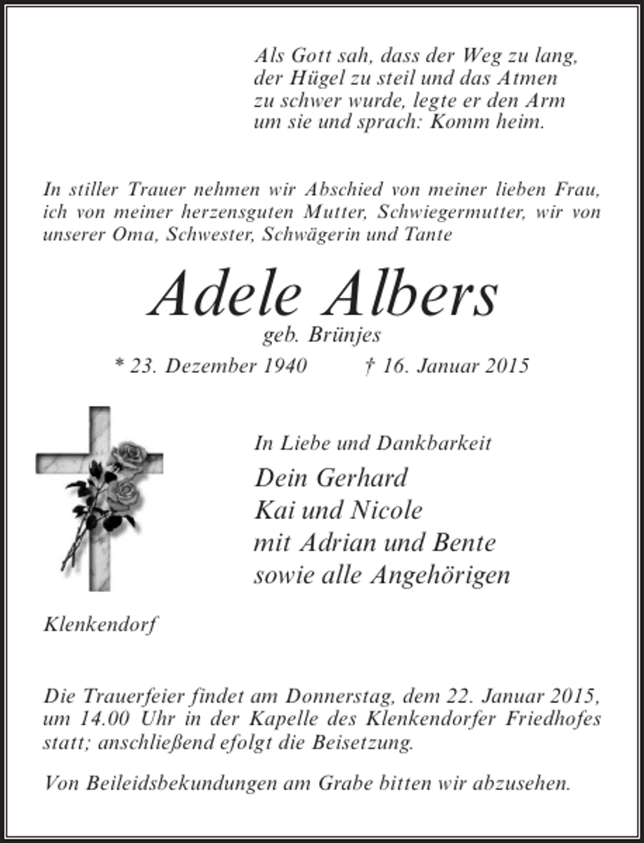 <p>Als Gott sah, dass der Weg zu lang,<br />der Hügel zu steil und das Atmen<br />zu schwer wurde, legte er den Arm<br />um sie und sprach: Komm heim.<br />In stiller Trauer nehmen wir Abschied von meiner lieben Frau,<br />ich von meiner herzensguten Mutter, Schwiegermutter, wir von<br />unserer Oma, Schwester, Schwägerin und Tante</p><p>Adele Albers<br />geb. Brünjes</p><p>* 23. Dezember 1940 † 16. Januar 2015<br />In Liebe und Dankbarkeit</p><p>Dein Gerhard<br />Kai und Nicole<br />mit Adrian und Bente<br />sowie alle Angehörigen<br />Klenkendorf<br />Die Trauerfeier findet am Donnerstag, dem 22. Januar 2015,<br />um 14.00 Uhr in der Kapelle des Klenkendorfer Friedhofes<br />statt; anschließend efolgt die Beisetzung.<br />Von Beileidsbekundungen am Grabe bitten wir abzusehen.</p>