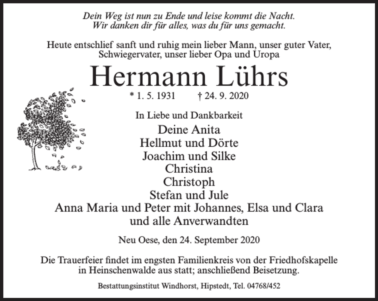 <p>Dein Weg ist nun zu Ende und leise kommt die Nacht.<br />Wir danken dir für alles, was du für uns gemacht.<br />Heute entschlief sanft und ruhig mein lieber Mann, unser guter Vater,<br />Schwiegervater, unser lieber Opa und Uropa</p><p>Hermann Lührs<br />* 1. 5. 1931</p><p>† 24. 9. 2020</p><p>In Liebe und Dankbarkeit</p><p>Deine Anita<br />Hellmut und Dörte<br />Joachim und Silke<br />Christina<br />Christoph<br />Stefan und Jule<br />Anna Maria und Peter mit Johannes, Elsa und Clara<br />und alle Anverwandten<br />Neu Oese, den 24. September 2020<br />Die Trauerfeier findet im engsten Familienkreis von der Friedhofskapelle<br />in Heinschenwalde aus statt; anschließend Beisetzung.<br />Bestattungsinstitut Windhorst, Hipstedt, Tel. 04768/452</p>