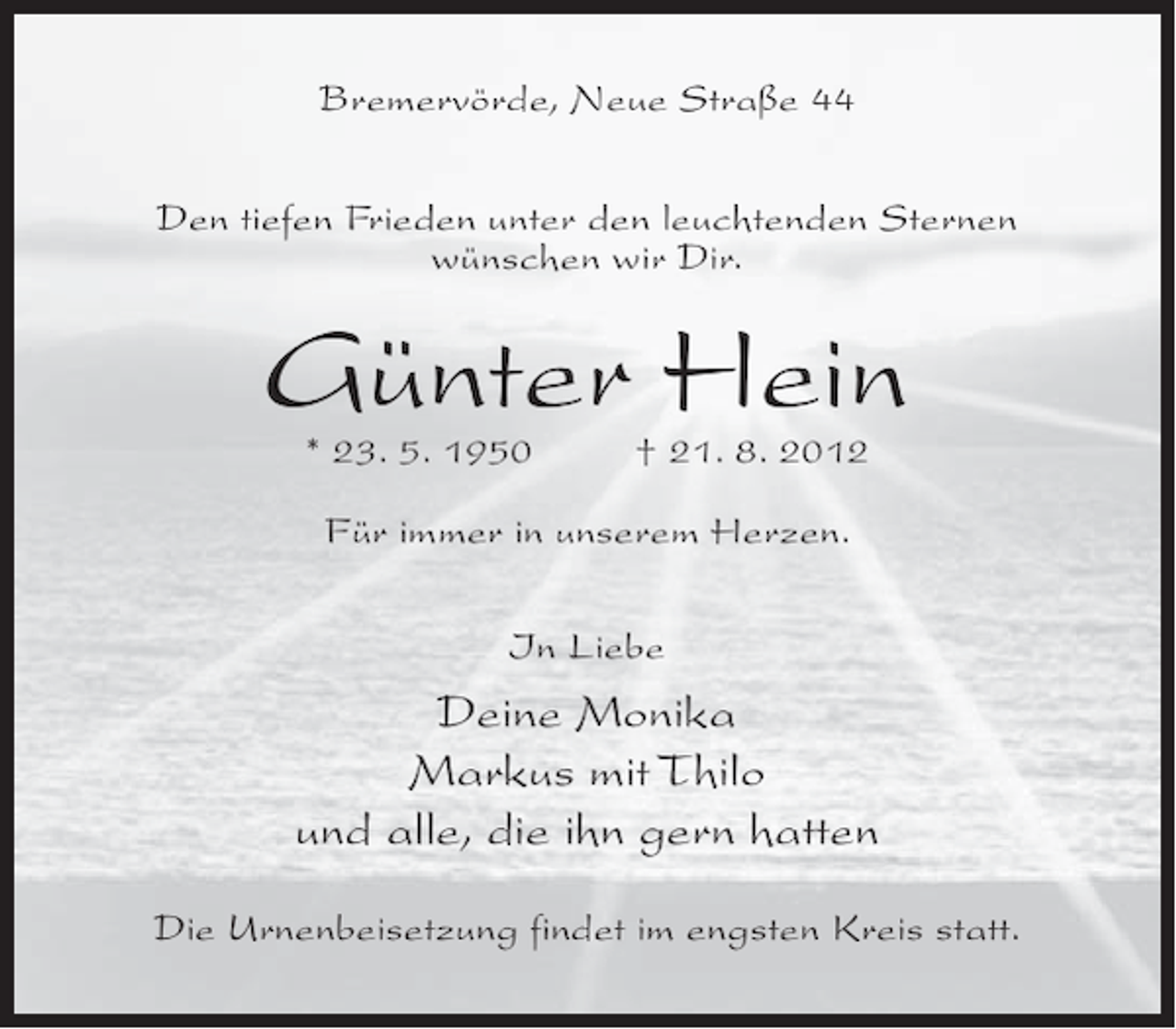 <p>Bremervörde, Neue Straße 44<br />Den tiefen Frieden unter den leuchtenden Sternen<br />wünschen wir Dir.</p><p>Günter Hein<br />* 23. 5. 1950</p><p>† 21. 8. 2012</p><p>Für immer in unserem Herzen.<br />In Liebe</p><p>Deine Monika<br />Markus mit Thilo<br />und alle, die ihn gern hatten<br />Die Urnenbeisetzung findet im engsten Kreis statt.</p>