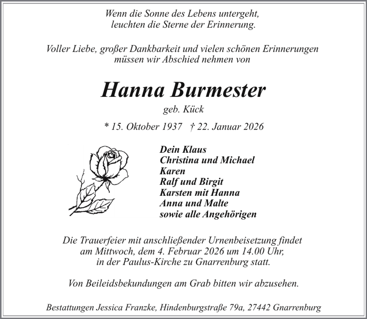 <p>Wenn die Sonne des Lebens untergeht,<br />leuchten die Sterne der Erinnerung.<br />Voller Liebe, großer Dankbarkeit und vielen schönen Erinnerungen<br />müssen wir Abschied nehmen von</p><p>Hanna Burmester<br />geb. Kück</p><p>* 15. Oktober 1937 † 22. Januar 2026<br />D<br />Dein Klaus<br />C<br />Christina und Michael<br />K<br />Karen<br />R<br />Ralf und Birgit<br />K<br />Karsten mit Hanna<br />A<br />Anna und Malte<br />ssowie alle Angehörigen<br />Die Trauerfeier mit anschließender Urnenbeisetzung findet<br />am Mittwoch, dem 4. Februar 2026 um 14.00 Uhr,<br />in der Paulus-Kirche zu Gnarrenburg statt.<br />Von Beileidsbekundungen am Grab bitten wir abzusehen.<br />Bestattungen Jessica Franzke, Hindenburgstraße 79a, 27442 Gnarrenburg</p>
