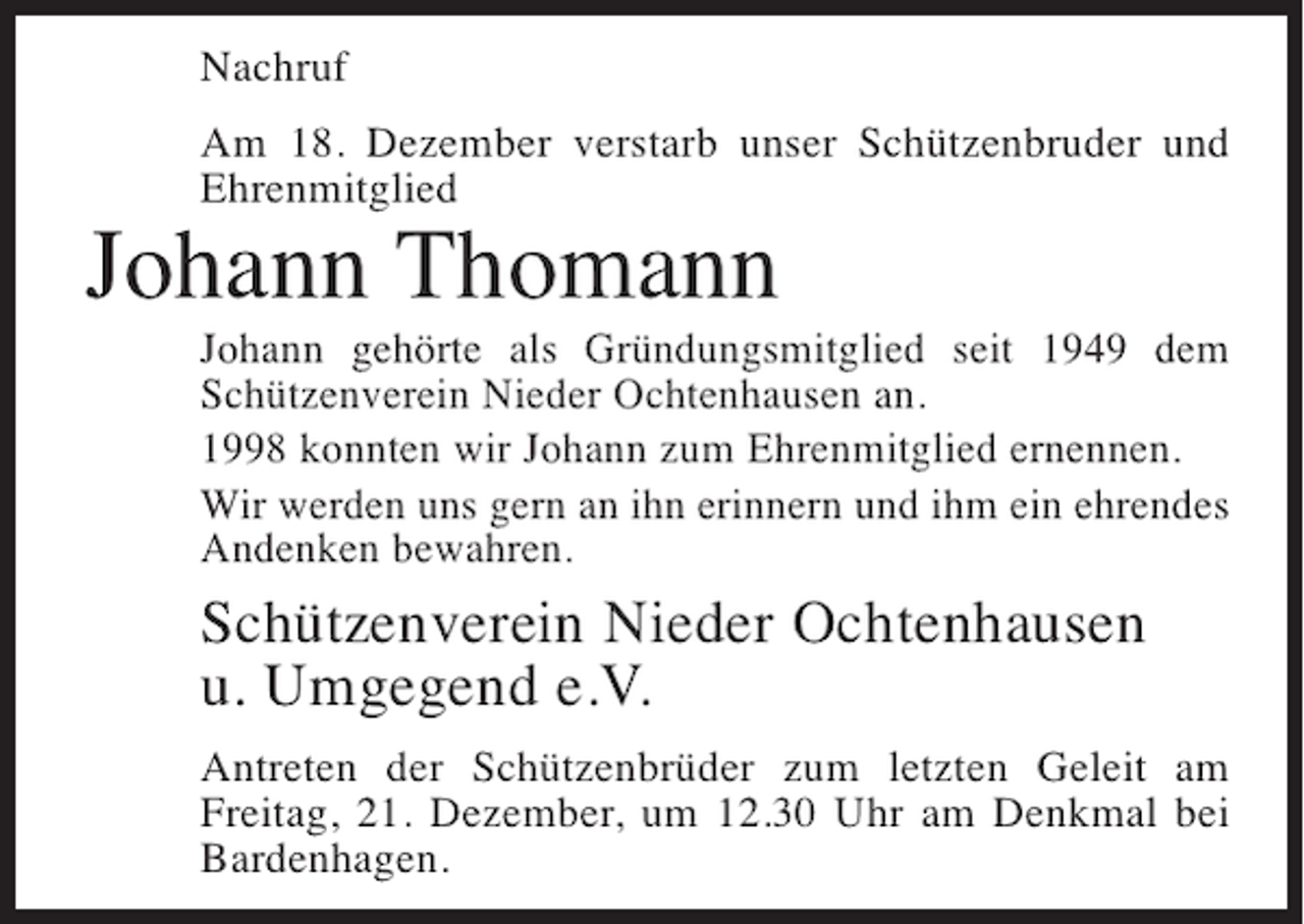 <p>Nachruf<br />Am 18. Dezember verstarb unser Schützenbruder und<br />Ehrenmitglied</p><p>Johann Thomann<br />Johann gehörte als Gründungsmitglied seit 1949 dem<br />Schützenverein Nieder Ochtenhausen an.<br />1998 konnten wir Johann zum Ehrenmitglied ernennen.<br />Wir werden uns gern an ihn erinnern und ihm ein ehrendes<br />Andenken bewahren.</p><p>Schützenverein Nieder Ochtenhausen<br />u. Umgegend e.V.<br />Antreten der Schützenbrüder zum letzten Geleit am<br />Freitag, 21. Dezember, um 12.30 Uhr am Denkmal bei<br />Bardenhagen.</p>