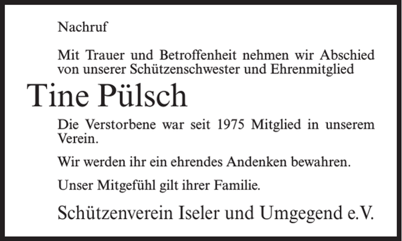 <p>Nachruf<br />Mit Trauer und Betroffenheit nehmen wir Abschied<br />von unserer Schützenschwester und Ehrenmitglied</p><p>Tine Pülsch</p><p>Die Verstorbene war seit 1975 Mitglied in unserem<br />Verein.<br />Wir werden ihr ein ehrendes Andenken bewahren.<br />Unser Mitgefühl gilt ihrer Familie.</p><p>Schützenverein Iseler und Umgegend e.V.</p>