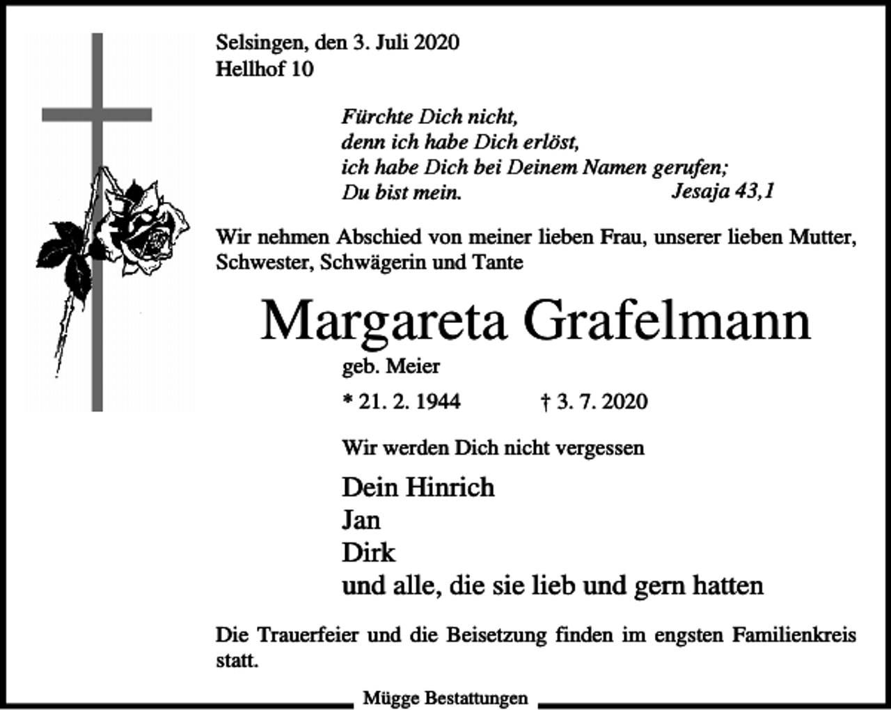 <p>Selsingen, den 3. Juli 2020<br />Hellhof 10<br />Fürchte Dich nicht,<br />denn ich habe Dich erlöst,<br />ich habe Dich bei Deinem Namen gerufen;<br />Jesaja 43,1<br />Du bist mein.<br />Wir nehmen Abschied von meiner lieben Frau, unserer lieben Mutter,<br />Schwester, Schwägerin und Tante</p><p>Margareta Grafelmann<br />geb. Meier<br />* 21. 2. 1944</p><p>† 3. 7. 2020</p><p>Wir werden Dich nicht vergessen</p><p>Dein Hinrich<br />Jan<br />Dirk<br />und alle, die sie lieb und gern hatten<br />Die Trauerfeier und die Beisetzung finden im engsten Familienkreis<br />statt.<br />Mügge Bestattungen</p>