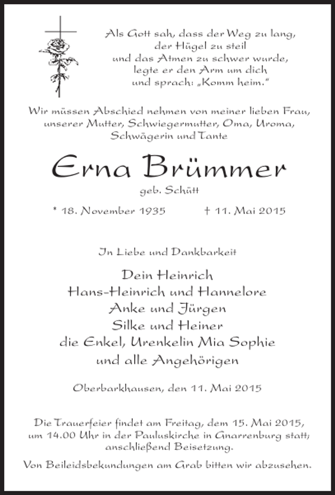 <p>Als Gott sah, dass der Weg zu lang,<br />der Hügel zu steil<br />und das Atmen zu schwer wurde,<br />legte er den Arm um dich<br />und sprach: „Komm heim.“<br />Wir müssen Abschied nehmen von meiner lieben Frau,<br />unserer Mutter, Schwiegermutter, Oma, Uroma,<br />Schwägerin und Tante</p><p>Erna Brümmer<br />geb. Schütt</p><p>* 18. November 1935</p><p>† 11. Mai 2015</p><p>In Liebe und Dankbarkeit</p><p>Dein Heinrich<br />Hans-Heinrich und Hannelore<br />Anke und Jürgen<br />Silke und Heiner<br />die Enkel, Urenkelin Mia Sophie<br />und alle Angehörigen<br />Oberbarkhausen, den 11. Mai 2015<br />Die Trauerfeier findet am Freitag, dem 15. Mai 2015,<br />um 14.00 Uhr in der Pauluskirche in Gnarrenburg statt;<br />anschließend Beisetzung.<br />Von Beileidsbekundungen am Grab bitten wir abzusehen.</p>