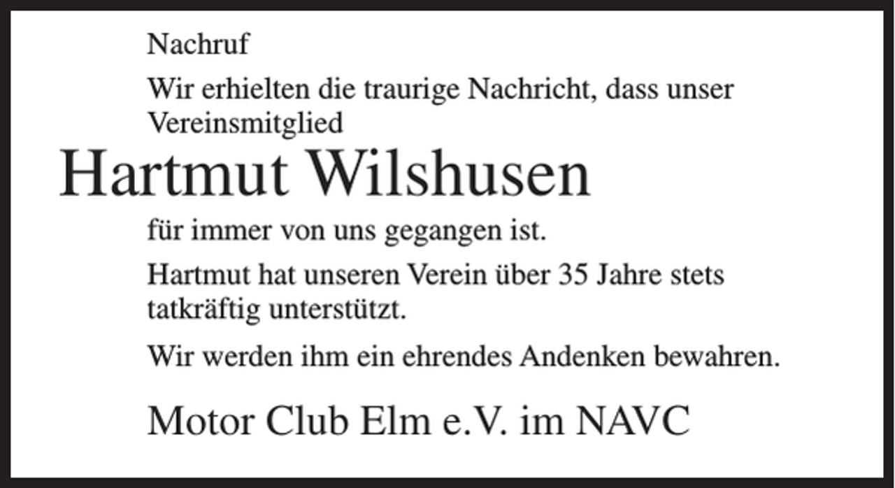<p>Nachruf<br />Wir erhielten die traurige Nachricht, dass unser<br />Vereinsmitglied</p><p>Hartmut Wilshusen</p><p>für immer von uns gegangen ist.<br />Hartmut hat unseren Verein über 35 Jahre stets<br />tatkräftig unterstützt.<br />Wir werden ihm ein ehrendes Andenken bewahren.</p><p>Motor Club Elm e.V. im NAVC</p>