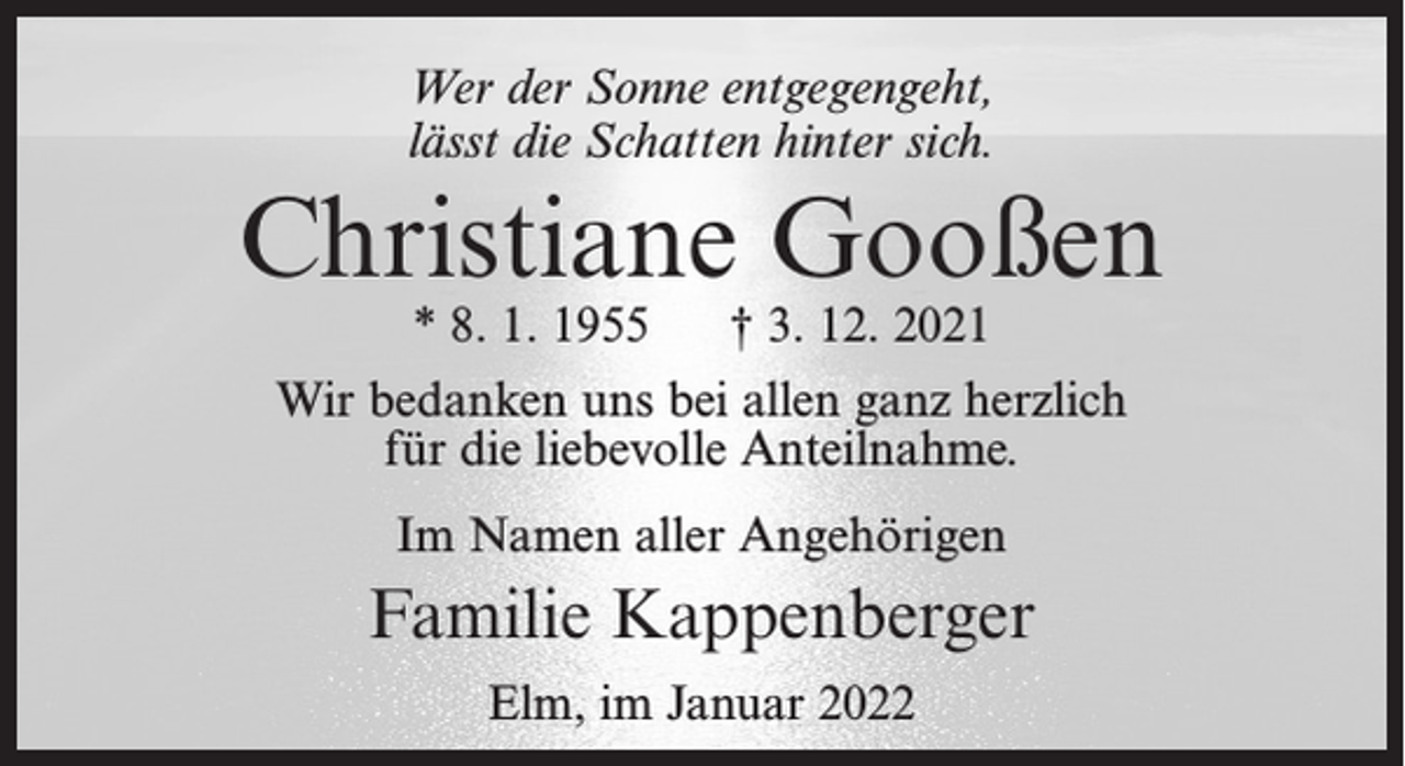 <p>Wer der Sonne entgegengeht,<br />lässt die Schatten hinter sich.</p><p>Christiane Gooßen<br />* 8. 1. 1955</p><p>† 3. 12. 2021</p><p>Wir bedanken uns bei allen ganz herzlich<br />für die liebevolle Anteilnahme.<br />Im Namen aller Angehörigen</p><p>Familie Kappenberger<br />Elm, im Januar 2022</p>