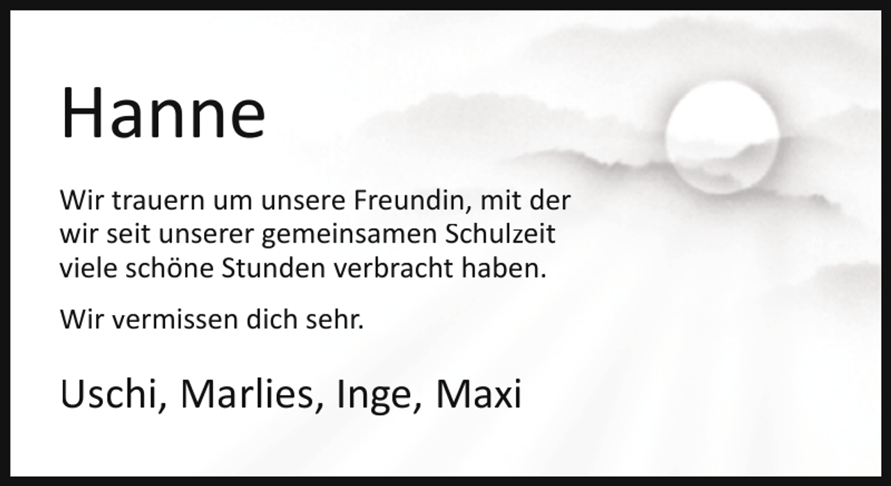 <p>Hanne<br />Wir trauern um unsere Freundin, mit der<br />wir seit unserer gemeinsamen Schulzeit<br />viele schöne Stunden verbracht haben.<br />Wir vermissen dich sehr.</p><p>Uschi, Marlies, Inge, Maxi</p>