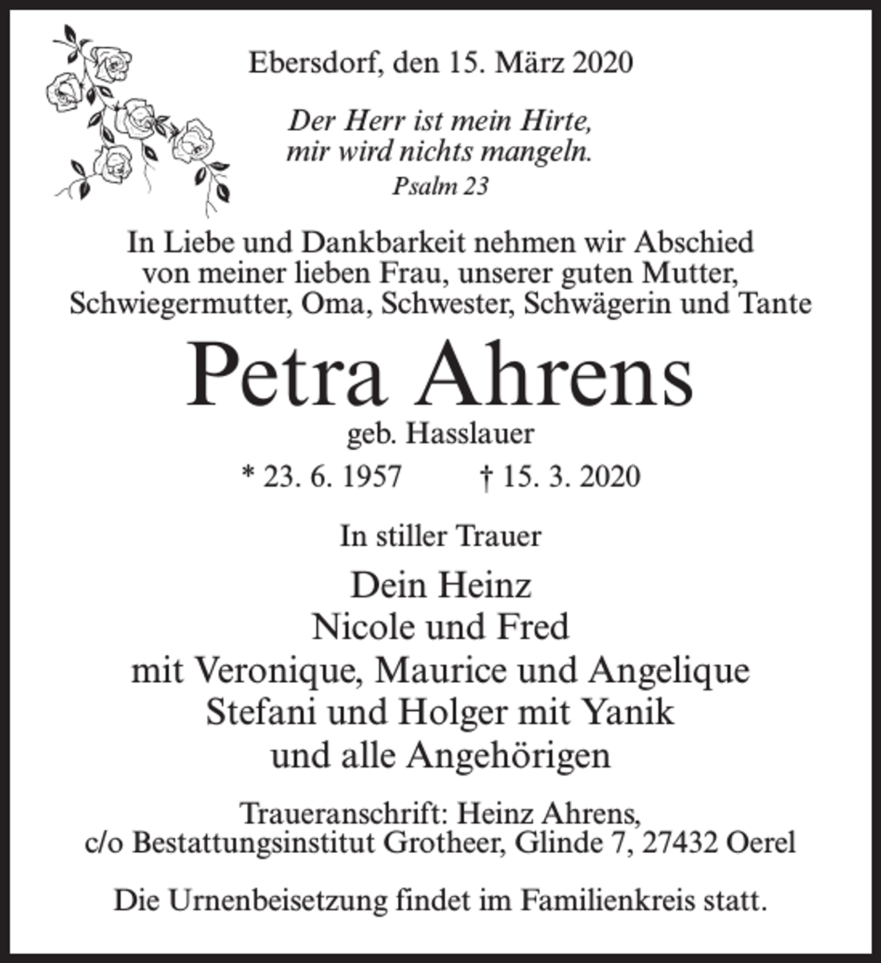 <p>Ebersdorf, den 15. März 2020<br />Der Herr ist mein Hirte,<br />mir wird nichts mangeln.<br />Psalm 23</p><p>In Liebe und Dankbarkeit nehmen wir Abschied<br />von meiner lieben Frau, unserer guten Mutter,<br />Schwiegermutter, Oma, Schwester, Schwägerin und Tante</p><p>Petra Ahrens<br />geb. Hasslauer<br />* 23. 6. 1957 † 15. 3. 2020<br />In stiller Trauer</p><p>Dein Heinz<br />Nicole und Fred<br />mit Veronique, Maurice und Angelique<br />Stefani und Holger mit Yanik<br />und alle Angehörigen<br />Traueranschrift: Heinz Ahrens,<br />c/o Bestattungsinstitut Grotheer, Glinde 7, 27432 Oerel<br />Die Urnenbeisetzung findet im Familienkreis statt.</p>