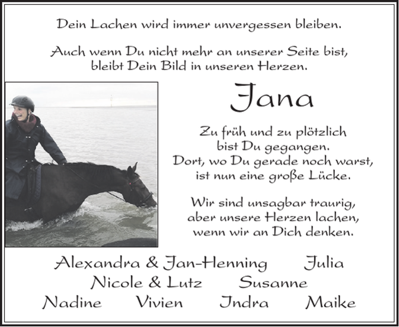 <p>Dein Lachen wird immer unvergessen bleiben.<br />Auch wenn Du nicht mehr an unserer Seite bist,<br />bleibt Dein Bild in unseren Herzen.</p><p>Jana<br />Zu früh und zu plötzlich<br />bist Du gegangen.<br />Dort, wo Du gerade noch warst,<br />ist nun eine große Lücke.<br />Wir sind unsagbar traurig,<br />aber unsere Herzen lachen,<br />wenn wir an Dich denken.</p><p>Alexandra &amp; Jan-Henning Julia<br />Nicole &amp; Lutz Susanne<br />Nadine Vivien Indra Maike</p>